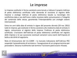 Le impreseLe imprese costituite in forma societaria sono tenute a indicare il proprio indirizzo di posta elettronica certificata nella domanda di iscrizione al registro delle imprese o analogo indirizzo di posta elettronica basato su tecnologie che certifichino data e ora dell'invio e della ricezione delle comunicazioni e l'integrità del contenuto delle stesse, garantendo l'interoperabilità con analoghi sistemi internazionali. Entro tre anni dalla data di entrata in vigore del presente decreto (29 nov. 2011) tutte le imprese, già costituite in forma societaria alla medesima data di entrata in vigore, comunicano al registro delle imprese l'indirizzo di posta elettronica certificata. L'iscrizione dell'indirizzo di posta elettronica certificata nel registro delle imprese e le sue successive eventuali variazioni sono esenti dall'imposta di bollo e dai diritti di segreteria.Nota di Unioncamere del 11.2.2009 – la mancata indicazione dell’indirizzo PEC sospende il procedimento di iscrizione e  l’assegnazione di un congruo termine per provvedervi. Decorso inutilmente tale termine l’iscrizione potrà essere rifiutata.