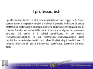 I professionistiI professionisti iscritti in albi ed elenchi istituiti con legge dello Stato comunicano ai rispettivi ordini o collegi il proprio indirizzo di posta elettronica certificata o analogo indirizzo di posta elettronica di cui al comma 6 entro un anno dalla data di entrata in vigore del presente decreto. Gli ordini e i collegi pubblicano in un elenco riservato,consultabile in via telematica esclusivamente dalle pubbliche amministrazioni,i dati identificativi degli iscritti con il relativo indirizzo di posta elettronica certificata. (termine 29 nov. 2009)