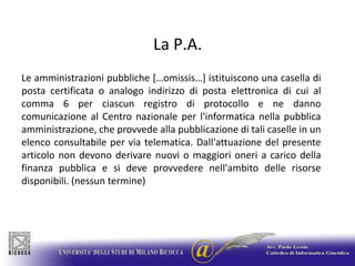La P.A.Le amministrazioni pubbliche […omissis…] istituiscono una casella di posta certificata o analogo indirizzo di posta elettronica di cui al comma 6 per ciascun registro di protocollo e ne danno comunicazione al Centro nazionale per l'informatica nella pubblica amministrazione, che provvede alla pubblicazione di tali caselle in un elenco consultabile per via telematica. Dall'attuazione del presente articolo non devono derivare nuovi o maggiori oneri a carico della finanza pubblica e si deve provvedere nell'ambito delle risorse disponibili. (nessun termine)