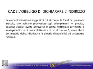 CADE L’OBBLIGO DI DICHIARARE L’INDIRIZZO le comunicazioni tra i soggetti di cui ai commi 6, 7 e 8 del presente articolo, che abbiano provveduto agli adempimenti ivi previsti, possono essere inviate attraverso la posta elettronica certificata o analogo indirizzo di posta elettronica di cui al comma 6, senza che il destinatario debba dichiarare la propria disponibilità ad accettarne l'utilizzo.