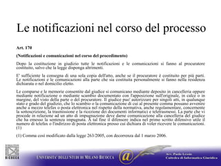 Le notificazioni nel corso del processoArt. 170(Notificazioni e comunicazioni nel corso del procedimento)Dopo la costituzione in giudizio tutte le notificazioni e le comunicazioni si fanno al procuratore costituito, salvo che la legge disponga altrimenti.E' sufficiente la consegna di una sola copia dell'atto, anche se il procuratore è costituito per più parti. Le notificazioni e le comunicazioni alla parte che sia costituita personalmente si fanno nella residenza dichiarata o nel domicilio eletto.Le comparse e le memorie consentite dal giudice si comunicano mediante deposito in cancelleria oppure mediante notificazione o mediante scambio documentato con l'apposizione sull'originale, in calce o in margine, del visto della parte o del procuratore. Il giudice puo' autorizzare per singoli atti, in qualunque stato e grado del giudizio, che lo scambio o la comunicazione di cui al presente comma possano avvenire anche a mezzo telefax o posta elettronica nel rispetto della normativa, anche regolamentare, concernente la sottoscrizione, la trasmissione e la ricezione dei documenti informatici e teletrasmessi. La parte che vi procede in relazione ad un atto di impugnazione deve darne comunicazione alla cancelleria del giudice che ha emesso la sentenza impugnata. A tal fine il difensore indica nel primo scritto difensivo utile il numero di telefax o l'indirizzo di posta elettronica presso cui dichiara di voler ricevere le comunicazioni. (1)(1) Comma così modificato dalla legge 263/2005, con decorrenza dal 1 marzo 2006.