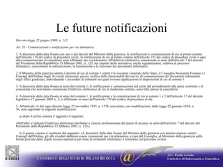 Le future notificazioniDecreto-legge 25 giugno 2008, n. 112Art. 51 - Comunicazioni e notificazioni per via telematica1. A decorrere dalla data fissata con uno o più decreti del Ministro della giustizia, le notificazioni e comunicazioni di cui al primo comma dell'articolo 170 del codice di procedura civile, la notificazione di cui al primo comma dell'articolo 192 del codice di procedura civile e ogni altra comunicazione al consulente sono effettuate per via telematica all'indirizzo elettronico comunicato ai sensi dell'articolo 7 del decreto del Presidente della Repubblica 13 febbraio 2001, n. 123, nel rispetto della normativa, anche regolamentare, relativa al processo telematico, concernente la sottoscrizione, la trasmissione e la ricezione dei documenti informatici.2. Il Ministro della giustizia adotta il decreto di cui al comma 1 sentiti l'Avvocatura Generale dello Stato, il Consiglio Nazionale Forense e i Consigli dell'Ordine degli Avvocati interessati, previa verifica della funzionalità dei servizi di comunicazione dei documenti informatici degli uffici giudiziari, individuando i circondari di tribunale nei quali trovano applicazione le disposizioni di cui al comma 1.3. A decorrere dalla data fissata ai sensi del comma 1, le notificazioni e comunicazioni nel corso del procedimento alla parte costituita e al consulente che non hanno comunicato l'indirizzo elettronico di cui al medesimo comma, sono fatte presso la cancelleria.4. A decorrere dalla data fissata ai sensi del comma 1, le notificazioni e le comunicazioni di cui ai commi 1 e 2 dell'articolo 17 del decreto legislativo 17 gennaio 2003 n. 5, si effettuano ai sensi dell'articolo 170 del codice di procedura civile.5. All'articolo 16 del regio decreto legge 27 novembre 1933, n. 1578, convertito, con modificazioni, dalla legge 22 gennaio 1934, n. 36, sono apportate le seguenti modificazioni:    a) dopo il primo comma e' aggiunto il seguente:«Nell'albo e' indicato l'indirizzo elettronico attribuito a ciascun professionista dal punto di accesso ai sensi dell'articolo 7 del decreto del Presidente della Repubblica 13 febbraio 2001, n. 123»;    b) il quarto comma e' sostituito dal seguente: «A decorrere dalla data fissata dal Ministro della giustizia con decreto emesso sentiti i Consigli dell'Ordine, gli albi riveduti debbono essere comunicati per via telematica, a cura del Consiglio, al Ministero della giustizia nelle forme previste dalle regole tecnico-operative per l'uso di strumenti informatici e telematici nel processo civile». 