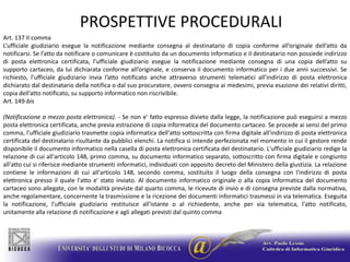 PROSPETTIVE PROCEDURALIArt. 137 II commaL’ufficiale giudiziario esegue la notificazione mediante consegna al destinatario di copia conforme all’originale dell’atto da notificarsi. Se l’atto da notificare o comunicare è costituito da un documento informatico e il destinatario non possiede indirizzo di posta elettronica certificata, l’ufficiale giudiziario esegue la notificazione mediante consegna di una copia dell’atto su supporto cartaceo, da lui dichiarata conforme all’originale, e conserva il documento informatico per i due anni successivi. Se richiesto, l’ufficiale giudiziario invia l’atto notificato anche attraverso strumenti telematici all’indirizzo di posta elettronica dichiarato dal destinatario della notifica o dal suo procuratore, ovvero consegna ai medesimi, previa esazione dei relativi diritti, copia dell’atto notificato, su supporto informatico non riscrivibile.Art. 149-bis(Notificazione a mezzo posta elettronica). - Se non e' fatto espresso divieto dalla legge, la notificazione può eseguirsi a mezzo posta elettronica certificata, anche previa estrazione di copia informatica del documento cartaceo. Se procede ai sensi del primo comma, l'ufficiale giudiziario trasmette copia informatica dell'atto sottoscritta con firma digitale all'indirizzo di posta elettronica certificata del destinatario risultante da pubblici elenchi. La notifica si intende perfezionata nel momento in cui il gestore rende disponibile il documento informatico nella casella di posta elettronica certificata del destinatario. L'ufficiale giudiziario redige la relazione di cui all'articolo 148, primo comma, su documento informatico separato, sottoscritto con firma digitale e congiunto all'atto cui si riferisce mediante strumenti informatici, individuati con apposito decreto del Ministero della giustizia. La relazione contiene le informazioni di cui all'articolo 148, secondo comma, sostituito il luogo della consegna con l'indirizzo di posta elettronica presso il quale l'atto e' stato inviato. Al documento informatico originale o alla copia informatica del documento cartaceo sono allegate, con le modalità previste dal quarto comma, le ricevute di invio e di consegna previste dalla normativa, anche regolamentare, concernente la trasmissione e la ricezione dei documenti informatici trasmessi in via telematica. Eseguita la notificazione, l'ufficiale giudiziario restituisce all'istante o al richiedente, anche per via telematica, l'atto notificato, unitamente alla relazione di notificazione e agli allegati previsti dal quinto comma