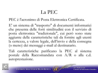 La PECPEC è l'acronimo di Posta Elettronica Certificata. E' un sistema di "trasporto" di documenti informatici che presenta delle forti similitudini con il servizio di posta elettronica "tradizionale", cui però sono state aggiunte delle caratteristiche tali da fornire agli utenti la certezza, a valore legale, dell’invio e della consegna (o meno) dei messaggi e-mail al destinatario.Tali caratteristiche parificano la PEC al sistema postale della Raccomandata con A/R o alla c.d. autoprestazione.