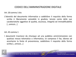 CODICE DELL'AMMINISTRAZIONE DIGITALEArt. 20 comma 1-bisL'idoneità del documento informatico a soddisfare il requisito della forma scritta è liberamente valutabile in giudizio, tenuto conto delle sue caratteristiche oggettive di qualità, sicurezza, integrità ed immodificabilità [...omissis...]Art. 45 comma 1I documenti trasmessi da chiunque ad una pubblica amministrazione con qualsiasi mezzo telematico o informatico, ivi compreso il fax, idoneo ad accertarne la fonte di provenienza, soddisfano il requisito della forma scritta [...omissis...]