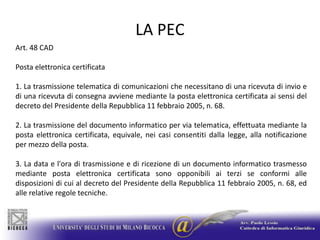 LA PECArt. 48 CADPosta elettronica certificata1. La trasmissione telematica di comunicazioni che necessitano di una ricevuta di invio e di una ricevuta di consegna avviene mediante la posta elettronica certificata ai sensi del decreto del Presidente della Repubblica 11 febbraio 2005, n. 68.2. La trasmissione del documento informatico per via telematica, effettuata mediante la posta elettronica certificata, equivale, nei casi consentiti dalla legge, alla notificazione per mezzo della posta.3. La data e l'ora di trasmissione e di ricezione di un documento informatico trasmesso mediante posta elettronica certificata sono opponibili ai terzi se conformi alle disposizioni di cui al decreto del Presidente della Repubblica 11 febbraio 2005, n. 68, ed alle relative regole tecniche.