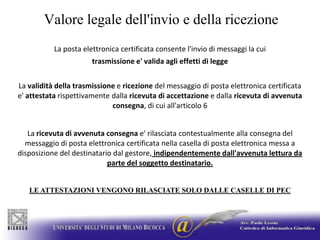 Valore legale dell'invio e della ricezioneLa posta elettronica certificata consente l'invio di messaggi la cui trasmissione e' valida agli effetti di leggeLa validità della trasmissione e ricezione del messaggio di posta elettronica certificata e' attestata rispettivamente dalla ricevuta di accettazione e dalla ricevuta di avvenuta consegna, di cui all'articolo 6La ricevuta di avvenutaconsegna e' rilasciata contestualmente alla consegna del messaggio di posta elettronica certificata nella casella di posta elettronica messa a disposizione del destinatario dal gestore, indipendentemente dall'avvenuta lettura da parte del soggetto destinatario.LE ATTESTAZIONI VENGONO RILASCIATE SOLO DALLE CASELLE DI PEC