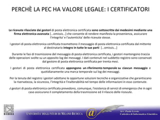 PERCHÈ LA PEC HA VALORE LEGALE: I CERTIFICATORILe ricevuterilasciate dai gestori di posta elettronica certificata sono sottoscritte dai medesimi mediante una firma elettronica avanzata [...omissis...] che consente di rendere manifesta la provenienza, assicurare l'integrita' e l'autenticita' delle ricevute stesse.I gestori di posta elettronica certificata trasmettono il messaggio di posta elettronica certificata dal mittente al destinatario integro in tutte le sue parti  [...omissis...] Durante le fasi di trasmissione del messaggio di posta elettronica certificata, i gestori mantengono traccia delle operazioni svolte su un apposito log dei messaggi. I dati contenuti nel suddetto registro sono conservati dal gestore di posta elettronica certificata per trenta mesi.I  gestori  di  posta  elettronica  certificata  appongono  un riferimento temporale su  ciascun  messaggio  e quotidianamente una marca temporale sui log dei messaggi.Per la tenuta del registro i gestori adottano le opportune soluzioni tecniche e organizzative che garantiscano la riservatezza, la sicurezza, l'integrità e l'inalterabilità nel tempo delle informazioni in esso contenute. I gestori di posta elettronica certificata prevedono, comunque, l'esistenza di servizi di emergenza che in ogni caso assicurano il completamento della trasmissione ed il rilascio delle ricevute. 