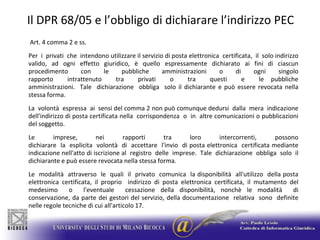 Il DPR 68/05 e l’obbligo di dichiarare l’indirizzo PEC Art. 4 comma 2 e ss.Per  i  privati  che  intendono utilizzare il servizio di posta elettronica  certificata,  il  solo indirizzo valido, ad ogni effetto giuridico, è quello espressamente dichiarato ai fini di ciascun procedimento con le pubbliche amministrazioni o di ogni singolo rapporto  intrattenuto  tra  privati  o  tra  questi  e  le pubbliche amministrazioni.  Tale  dichiarazione  obbliga  solo il dichiarante e può essere revocata nella stessa forma.  La  volontà  espressa  ai  sensi del comma 2 non può comunque dedursi  dalla  mera  indicazione dell'indirizzo di posta certificata nella  corrispondenza  o  in  altre comunicazioni o pubblicazioni del soggetto.Le  imprese,  nei  rapporti  tra  loro  intercorrenti,  possono dichiarare  la  esplicita  volontà  di  accettare  l'invio  di posta elettronica  certificata mediante indicazione nell'atto di iscrizione al  registro  delle  imprese.  Tale  dichiarazione  obbliga  solo  il dichiarante e può essere revocata nella stessa forma.Le  modalità  attraverso  le  quali  il  privato  comunica  la disponibilità  all'utilizzo  della posta elettronica certificata, il proprio  indirizzo di posta elettronica certificata, il mutamento del medesimo  o  l'eventuale  cessazione della disponibilità, nonchè le modalità  di conservazione, da parte dei gestori del servizio, della documentazione  relativa  sono  definite nelle regole tecniche di cui all'articolo 17.