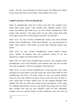 10
tersebut 600 ratus orang pemberontak dari Basrah termasuk Ibnu Jabalah telah terbunuh,
kecuali seorang telah terlepas dan bersembunyi dalam kabilahnya Bani Sa’ad.14
SAIDINA QA’QA’, UTUSAN KHALIFAH
Saidina Ali (radiyallahu’anhu) belum tiba di Basrah tetapi beliau telah menghantar utusan
terlebih dahulu kepada pasukan Ummul Mukminin untuk mengetahui pendirian mereka.
Sahabat yang diutuskan ialah Saidina Qa’qa’ bin Amru al-Tamimi (radiyallahu’anhu). Beliau
memberi arahan kepadanya, “Pergi jumpa mereka dan ajak mereka dengan lemah lembut
serta terangkan kepada mereka tentang kejahatan perselisihan dan perpecahan.”15
Saidina Qa’qa’ bin Amru al-Tamimi (radiyallahu’anhu) bertanya pada Ummul Mukminin
Saidatina Aisyah (radiyallahu’anha), “Wahai Ummul Mukminin, apa yang menyebabkan Ibu
datang?” Beliau menjawab, “Wahai anakku, aku datang untuk memperbaiki keadaan antara
manusia.”
Saidina Qa’qa’ bin Amru al-Tamimi (radiyallahu’anhu) meminta penjelasan daripada
mereka, “Beritahu aku bagaimana kamu mahu memperbaiki keadaan ini? Jika kami
mengetahuinya, mungkin kami boleh membantu kamu.”
Saidina Talha dan Saidina Zubair (radiyallahu’anhuma) menjawab, “Para pembunuh Uthman
(radiyallahu’anhu), mereka mesti dibunuh.Jika mereka dibiarkan tanpa qisas maka ini adalah
sama seperti meninggalkan Al-Quran dan mengingkari hukum-hakamnya.”
Saidina Qa’qa’ bin Amru al-Tamimi (radiyallahu’anhu), seorang yang pakar dalam strategi
peperangan dan seorang pahlawan yang tidak kurang hebat seperti Saidina Khalid bin Walid
(radiyallahu’anhu) telah berkata, "Di Basrah, dulunya ada enam ratus daripada pembunuh
Uthman dan kamu telah membunuh kesemuanya kecuali seorang iaitu Hurqus bin Zuhair al-
Sa'adi. Apabila lelaki ini terlepas daripada kamu, dia telah mengambil pelindungan dalam
kabilahnya Bani Sa'ad dan apabila kamu meminta mereka menyerahkannya, mereka enggan
dan menghalang kamu.Akibatnya, enam ribu orang menjadi berang dengan kamu dan bersatu
untuk menentang kamu tetapi jika kamu melepaskan Hurqus dan tidak membunuhnya
sedangkan kamu terus menuntut daripada Ali untuk melakukannya, maka kamu telah jadi
14 ibid
15ibid
 