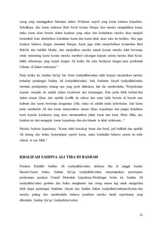 11
orang yang meninggalkan hukuman dalam Al-Quran seperti yang kamu katakan kepadaku.
Sebaliknya, jika kamu melawan Bani Sa'ad kerana Hurqus dan mereka mengalahkan kamu,
maka kamu akan berada dalam keadaan yang sukar dan kedudukan mereka akan menjadi
bertambah kuat disebabkan kekalahan kamu dan kamu tidak akan suka itu berlaku. Aku juga
katakan bahawa dengan menuntut Hurqus, kamu juga telah menyebabkan kemarahan Bani
Rabi'ah dan kabilah Mudar, dan menjadikan mereka musuh kerana mereka telah bersetuju
untuk menentang kamu kerana mereka memberi sokongan kepada sekutu mereka Bani Sa'ad.
Inilah sebenarnya yang terjadi dengan Ali ketika dia cuba berdepan dengan para pembunuh
Uthman di dalam tenteranya."
Pada ketika ini, Saidina Qa'qa' bin Amru (radiyallahu'anhu) telah berjaya meyakinkan mereka
terhadap pendangan Saidina Ali (radiyallahu'anhu). Jadi, Saidatina Aisyah (radiyallahu'anha)
meminta pendapatnya tentang apa yang perlu dilakukan, lalu dia memberitahu, "Penyelesaian
kepada masalah ini adalah dalam kesabaran dan ketenangan. Kita perlu lebih berhati-hati
dalam urusan Qisas dan apabila konflik ini selesai dan umat telah bersatu di bawah satu
kalimah dan kamu bersetuju dengannya (Ali), maka ini adalah tanda keberkatan. Jadi kamu
patut membai'ah Ali dan kamu menyerahkan urusan Qisas kepadanya dan jangan dedahkan
kami kepada kesukaran yang akan memusnahkan pihak kamu dan kami. Demi Allah, aku
katakan ini dan mengajak kamu kepadanya dan aku khuatir ia tidak terlaksana..."
Mereka berkata kepadanya, “Kamu telah bercakap benar dan betul, jadi baliklah dan apabila
Ali datang dan beliau berpendapat seperti kamu, maka ketahuilah bahawa urusan ini telah
selesai, in sya Allah.”
KHALIFAH SAIDINA ALI TIBA DI BASRAH
Pasukan Khalifah Saidina Ali (radiyallahu’anhu) akhirnya tiba di pinggir bandar
Basrah.Utusan beliau, Saidina Qa’qa (radiyallahu’anhu) menyampaikan persetujuan
perdamaian pasukan Ummul Mukminin kepadanya.Mendengar berita ini, Saidina Ali
(radiyallahu’anhu) gembira dan beliau menghantar dua orang utusan lagi untuk mengetahui
lebih lanjut pandangan Saidatina Aisyah dan Saidina Zubair (radiyallahu’anhuma).Kedua-dua
mereka pulang dan memberitahu bahawa pendirian mereka masih sepertimana yang
diberitahu Saidina Qa’qa’ (radiyallahu’anhu).
 