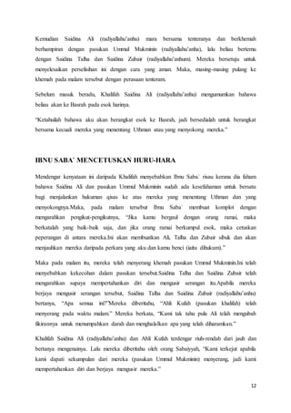 12
Kemudian Saidina Ali (radiyallahu’anhu) mara bersama tenteranya dan berkhemah
berhampiran dengan pasukan Ummul Mukminin (radiyallahu’anha), lalu beliau bertemu
dengan Saidina Talha dan Saidina Zubair (radiyallahu’anhum). Mereka bersetuju untuk
menyelesaikan perselisihan ini dengan cara yang aman. Maka, masing-masing pulang ke
khemah pada malam tersebut dengan perasaan tenteram.
Sebelum masuk beradu, Khalifah Saidina Ali (radiyallahu’anhu) mengumumkan bahawa
beliau akan ke Basrah pada esok harinya.
“Ketahuilah bahawa aku akan berangkat esok ke Basrah, jadi bersedialah untuk berangkat
bersama kecuali mereka yang menentang Uthman atau yang menyokong mereka.”
IBNU SABA` MENCETUSKAN HURU-HARA
Mendengar kenyataan ini daripada Khalifah menyebabkan Ibnu Saba` risau kerana dia faham
bahawa Saidina Ali dan pasukan Ummul Mukminin sudah ada kesefahaman untuk bersatu
bagi menjalankan hukuman qisas ke atas mereka yang menentang Uthman dan yang
menyokongnya.Maka, pada malam tersebut Ibnu Saba` membuat komplot dengan
mengarahkan pengikut-pengikutnya, “Jika kamu bergaul dengan orang ramai, maka
berkatalah yang baik-baik saja, dan jika orang ramai berkumpul esok, maka cetuskan
peperangan di antara mereka.Ini akan membuatkan Ali, Talha dan Zubair sibuk dan akan
menjauhkan mereka daripada perkara yang aku dan kamu benci (iaitu dihukum).”
Maka pada malam itu, mereka telah menyerang khemah pasukan Ummul Mukminin.Ini telah
menyebabkan kekecohan dalam pasukan tersebut.Saidina Talha dan Saidina Zubair telah
mengarahkan supaya mempertahankan diri dan mengusir serangan itu.Apabila mereka
berjaya mengusir serangan tersebut, Saidina Talha dan Saidina Zubair (radiyallahu’anhu)
bertanya, “Apa semua ini?”Mereka diberitahu, “Ahli Kufah (pasukan khalifah) telah
menyerang pada waktu malam.” Mereka berkata, “Kami tak tahu pula Ali telah mengubah
fikirannya untuk menumpahkan darah dan menghalalkan apa yang telah diharamkan.”
Khalifah Saidina Ali (radiyallahu’anhu) dan Ahli Kufah terdengar riuh-rendah dari jauh dan
bertanya mengenainya. Lalu mereka diberitahu oleh orang Sabaiyyah, “Kami terkejut apabila
kami dapati sekumpulan dari mereka (pasukan Ummul Mukminin) menyerang, jadi kami
mempertahankan diri dan berjaya mengusir mereka.”
 