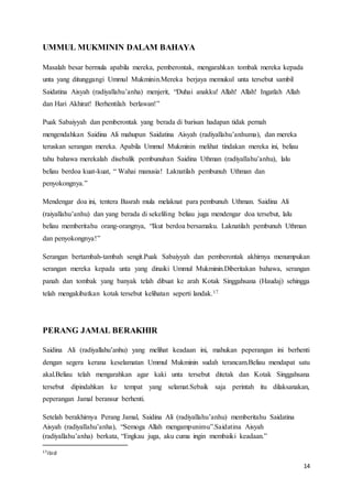 14
UMMUL MUKMININ DALAM BAHAYA
Masalah besar bermula apabila mereka, pemberontak, mengarahkan tombak mereka kepada
unta yang ditunggangi Ummul Mukminin.Mereka berjaya memukul unta tersebut sambil
Saidatina Aisyah (radiyallahu’anha) menjerit, “Duhai anakku! Allah! Allah! Ingatlah Allah
dan Hari Akhirat! Berhentilah berlawan!”
Puak Sabaiyyah dan pemberontak yang berada di barisan hadapan tidak pernah
mengendahkan Saidina Ali mahupun Saidatina Aisyah (radiyallahu’anhuma), dan mereka
teruskan serangan mereka. Apabila Ummul Mukminin melihat tindakan mereka ini, beliau
tahu bahawa merekalah disebalik pembunuhan Saidina Uthman (radiyallahu’anhu), lalu
beliau berdoa kuat-kuat, “ Wahai manusia! Laknatilah pembunuh Uthman dan
penyokongnya.”
Mendengar doa ini, tentera Basrah mula melaknat para pembunuh Uthman. Saidina Ali
(raiyallahu’anhu) dan yang berada di sekeliling beliau juga mendengar doa tersebut, lalu
beliau memberitahu orang-orangnya, “Ikut berdoa bersamaku. Laknatilah pembunuh Uthman
dan penyokongnya!”
Serangan bertambah-tambah sengit.Puak Sabaiyyah dan pemberontak akhirnya menumpukan
serangan mereka kepada unta yang dinaiki Ummul Mukminin.Diberitakan bahawa, serangan
panah dan tombak yang banyak telah dibuat ke arah Kotak Singgahsana (Haudaj) sehingga
telah mengakibatkan kotak tersebut kelihatan seperti landak.17
PERANG JAMAL BERAKHIR
Saidina Ali (radiyallahu’anhu) yang melihat keadaan ini, mahukan peperangan ini berhenti
dengan segera kerana keselamatan Ummul Mukminin sudah terancam.Beliau mendapat satu
akal.Beliau telah mengarahkan agar kaki unta tersebut ditetak dan Kotak Singgahsana
tersebut dipindahkan ke tempat yang selamat.Sebaik saja perintah itu dilaksanakan,
peperangan Jamal beransur berhenti.
Setelah berakhirnya Perang Jamal, Saidina Ali (radiyallahu’anhu) memberitahu Saidatina
Aisyah (radiyallahu’anha), “Semoga Allah mengampunimu”.Saidatina Aisyah
(radiyallahu’anha) berkata, “Engkau juga, aku cuma ingin membaiki keadaan.”
17ibid
 