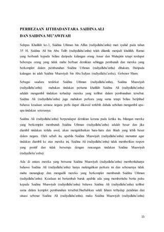 15
PERBEZAAN IJTIHADANTARA SAIDINA ALI
DAN SAIDINA MU’AWIYAH
Selepas Khalifah ke-3, Saidina Uthman bin Affan (radiyallahu’anhu) mati syahid pada tahun
35 H, Saidina Ali bin Abu Talib (radiyallahu’anhu) telah dilantik menjadi khalifah. Ramai
yang berbaiah kepada beliau daripada kalangan orang Ansar dan Muhajirin tetapi terdapat
beberapa orang yang tidak mahu berbuat demikian sehingga pembunuh dan mereka yang
berkomplot dalam pembunuhan Saidina Uthman (radiyallahu’anhu) dihukum. Daripada
kalangan ini ialah Saidina Muawiyah bin Abu Sufyan (radiyallahu’anhu), Gobenor Sham.
Sebagai saudara terdekat Saidina Uthman (radiyallahu’anhu), Saidina Muawiyah
(radiyallahu’anhu) mahukan tindakan pertama khalifah Saidina Ali (radiyallahu’anhu)
adalah mengambil tindakan terhadap mereka yang terlibat dalam pembunuhan tersebut.
Saidina Ali (radiyallahu’anhu) juga mahukan perkara yang sama tetapi beliau berijtihad
bahawa keadaan semasa negara perlu dapat dikawal terlebih dahulu sebelum mengambil apa-
apa tindakan seterusnya.
Saidina Ali (radiyallahu’anhu) berpendapat demikian kerana pada ketika itu, bilangan mereka
yang berkomplot membunuh Saidina Uthman (radiyallahu’anhu) adalah besar dan jika
diambil tindakan terlalu awal, akan mengakibatkan hura-hara dan fitnah yang lebih besar
dalam negara. Oleh sebab itu, apabila Saidina Muawiyah (radiyallahu’anhu) menuntut agar
tindakan diambil ke atas mereka ini, Saidina Ali (radiyallahu’anhu) tidak memberikan respon
yang positif dan tidak bersetuju dengan rancangan tindakan Saidina Muawiyah
(radiyallahu’anhu).
Ada di antara mereka yang bersama Saidina Muawiyah (radiyallahu’anhu) memberitahunya
bahawa Saidina Ali (radiyallahu’anhu) hanya melengahkan perkara ini dan sebenarnya tidak
mahu menangkap dan mengadili mereka yang berkomplot membunuh Saidina Uthman
(radiyallahu’anhu). Keadaan ini bertambah buruk apabila ada yang memberitahu berita palsu
kepada Saidina Muawiyah (radiyallahu’anhu) bahawa Saidina Ali (radiyallahu’anhu) terlibat
sama dalam komplot pembunuhan tersebut.Disebabkan salah faham terhadap pendirian dan
situasi sebenar Saidina Ali (radiyallahu’anhu), maka Saidina Muawiyah (radiyallahu’anhu)
 