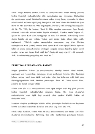 17
Sebaik sahaja kelihatan pasukan Saidina Ali (radiyallahu’anhu) hampir menang, pasukan
Saidina Muawiyah (radiyallahu’anhu) telah mencadangkan agar peperangan diberhentikan
dan perbincangan damai diadakan.Sepertimana dalam perang Jamal, perdamaian ini diseru
melalui mushaf Al-Quran seperti yang diriwayatkan oleh Imam Ahmad bin Hanbal dari jalan
Habib bin Abu Tsabit berkata, “Aku pergi kepada Abu Wa’il, salah seorang pendukung setia
Ali bin Abu Talib, dia berkata, ‘Kami di Siffin, manakala orang-orang Syam banyak
terkorban, Amru (bin Al-Aas) berkata kepada Mu’awiyah, ‘Kirimkan mushaf kepada Ali,
ajaklah dia kepada Kitab Allah, sesungguhnya dia tidak akan menolak.’ Lalu seorang utusan
dikirim kepada Ali dan berkata, ‘Antara kami dengan kalian adalah Kitab Allah,
(mafhumnya), “Tidakkah engkau memperhatikan orang-orang yang telah diberikan
sebahagian dari Kitab (Taurat), mereka diseru kepada Kitab Allah supaya Kitab itu dijadikan
hakim di antara mereka.Kemudian sebahagian daripada mereka berpaling ingkar sambil
menolak (seruan dan hukum Kitab Allah itu).” (Surah Ali Imran, ayat 23). Ali menjawab,
‘Baik, aku adalah orang yang paling patut untuk itu.”19
PERISTIWA PERDAMAIAN - TAHKIM
Dengan penerimaan Saidina Ali (radiyallahu’anhu) terhadap tawaran damai tersebut,
peperangan pun berakhir.Bagi menjayakan proses perdamaian tersebut, telah diputuskan
bahawa seorang wakil harus dipilih bagi setiap pihak dan kedua-dua wakil inilah yang
dipertanggungjawabkan untuk membuat perbincangan damai ini. Dalam sejarah Islam,
peristiwa ini dikenali sebagai Tahkim.
Saidina Amru bin al-‘As (radiyallahu’anhu) telah dipilih menjadi wakil bagi pihak pasukan
Saidina Muawiyah (radiyallahu’anhu) sementara Saidina Abu Musa al-Asha’ari
(radiyallahu’anhu) telah dipilih bagi mewakili pihak pasukan Khalifah Saidina Ali
(radiyallahu’anhu).
Keputusan daripada perbincangan tersebut adalah, peperangan diberhentikan dan keputusan
terakhir akan dibuat dalam bulan Ramadan pada tahun yang sama, iaitu 37 H.
Sebaik sahaja Ramadan, Saidina Amar bin al-As (radiyallahu’anhu) dan Saidina Abu Musa
al-Asha’ari (radiyallahu’anhu) berbincang dan cuba mendapatkan persetujuan bersama
19Ali Muhammad Ash-Shallabi.Mu’awiyahbinAbu Sufyan
 