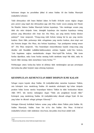 18
berkenaan dengan isu perselisihan ijtihad di antara Saidina Ali dan Saidina Muawiyah
(radiyallahu’anhuma).
Telah diriwayatkan oleh Imam Bukhari dalam At-Tarikh Al-Kabir secara ringkas dengan
para perawi yang tsiqah dan diriwayatkan juga oleh Ibnu Asakir secara panjang dari Husain
bin Mundzir, bahawa Saidina Muawiyah berkata kepadanya, “Aku mendengar sesuatu yang
tidak aku sukai daripada Amar, datanglah kepadanya dan tanyakan kepadanya tentang
perkara yang dibicarakan oleh Amar dan Abu Musa, apa yang mereka berdua lakukan
padanya?” Amar menjawab, “Orang-orang telah berkata tentang hal itu apa yang mereka
katakan. Demi Allah, perkaranya tidak sebagaimana yang mereka katakan, akan tetapi saat
aku bertemu dengan Abu Musa, aku berkata kepadanya, ‘Apa pendapatmu tentang urusan
ini?’ Abu Musa menjawab, ‘Aku berpendapat menyerahkannya kepada orang-orang yang
diredhai oleh Rasulullah (sallallahu’alaihiwassalam) sebelum baginda wafat.’Aku berkata,
‘Lalu bagaimana engkau mendudukanku dengan Mua’wiyah?’Dia berkata, ‘Bila kamu
berdua diperlukan, maka kamu berdua memang boleh membantu tetapi bila tidak, maka itu
bererti Allah memang tidak memerlukan kamu berdua.’”20
Perbincangan antara kedua-dua hakim ini akhirnya tidak mendatangkan apa-apa persetujuan
dan kedua-dua pihak berpisah tanpa sebarang keputusan.
KESIMPLULAN: KEMUNCULAN BIBIT DISIPLIN ILMU KALAM
Sebagai respon kepada sikap Saidina Ali (radiyallahu’anhu) menerima keputusan Tahkim,
satu kelompok terus mendokong Saidina Ali manakala sekelompok lagi keluar daripada
pasukan beliau kerana mereka berpendapat bahawa Tahkim itu tidak berdasarkan hukum
Allah SWT, lalu mereka melaungkan slogan “Tidak ada penghukum kecuali Allah.”
Kelompok yang mendokong Saidina Ali (radiyallahu’anhu) dikenali sebagai Syiah Ali dan
yang keluar itu dikenali sebagai golongan Khawarij.21
Golongan Khawarij beriktikad bahawa semua yang terlibat dalam Tahkim yakni Saidina Ali,
Saidina Muawiyah, Saidina Amar bin al-As dan Saidina Abu Musa Al-Asha’ari
(radiyallahu’anhum) telah melakukan dosa besar, dan pelaku dosa besar adalah kafir.
20ibid
21 Muhammad AbuZahrah, Aliran Politik dan Aqidah Dalam Islam
 