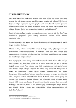 2
STRATEGI IBNU SABA`
Ibnu Saba’ merancang memecahkan kesatuan umat Islam melalui dua strategi utama.Yang
pertama, dia mula dengan menyeru umat Islam supaya mencintai ahli keluarga Nabi (s.a.w.).
Setelah mendapat kepercayaan sejumlah pengikut umat Islam, dia mula meracuni pemikiran
mereka dengan konsep hak warisan kekhalifahan adalah hak Saidina Ali (radiyallahu’anhu)
sehingga fahaman ekstrim yang mendewakan Saidina Ali (radiyallahu’anhu).3
Selain daripada mendapat pengikut yang mengikutnya secara membuta-tuli, Ibnu Saba’ juga
menyebarkan propaganda palsu tentang pentadbiran Khalifah Saidina Uthman
(radiyallahu’anhu).
Terdapat satu model surat layang yang dihantar kepada agen-agen kepercayaannya di seluruh
tempat yang isinya berbunyi:
“Wahai saudara, selamat sejahtera.Islam hidup di tempat anda, gobenornya jujur dan
pentadbirannya adil.Walaubagaimanapun, di tempatku, Islam mati, tiada sesiapa yang
mengamalkannya, gobenornya pemabuk dan kaki perempuan, pentadbirannya tidak amanah
dan masa hadapan nampak kelam.”
Surat layang seperti di atas datang daripada Madinah kepada seluruh Bandar dalam empayar
Islam. Ia dibaca oleh setiap agen selepas solat di masjid. Surat layang juga tiba ke Madinah
daripada serata tempat. Pada mulanya, orang tidak menghiraukannya tetapi apabila banyak
surat diterima dengan pelbagai pengakuan dan aduan, orang awam mula berang.Berita in
sampai ke pengetahuan Khalifah Saidina Uthman (radiyallahu’anhu) dan setelah
bermesyuarat, beliau menghantar beberapa utusan kepercayaannya ke tempat-tempat tersebut
untuk menyiasat keadaan sebenar.Menurut Imam At-Tabari, semua utusan pulang ke
Madinah dan melaporkan bahawa dakwaan yang terkandung dalam surat-surat layang
tersebut, tidak berasas dan keadaan di tempat-tempat tersebut semuanya baik dan normal.
Malangnya, tiada tindakan diambil ke atas penduduk yang telah terpengaruh dengan fitnah ke
atas Khalifah Saidina Uthman dan berlebih-lebihan dalam menyanjungiSaidina Ali
(radiyallahu’anhuma).4
3MuhammadAbu Zahrah,AliranPolitik danAqidahDalamIslam
4 Muhammad Hamidullah.The Jewish Backgroundofthe Battles ofJamal
 
