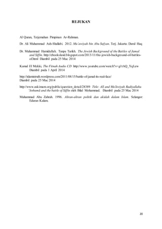 20
RUJUKAN
Al Quran, Terjemahan Pimpinan Ar-Rahman.
Dr. Ali Muhammad Ash-Shallabi. 2012. Mu’awiyah bin Abu Sufyan. Terj. Jakarta: Darul Haq
Dr. Muhammad Hamidullah. Tanpa Tarikh. The Jewish Background of the Battles of Jamal
and Siffin. http://ebooksland.blogspot.com/2013/11/the-jewish-background-of-battles-
of.html Diambil pada 25 Mac 2014
Kamal El Mekki, The Fitnah Audio CD http://www.youtube.com/watch?v=g1tAQ_YqLew
Diambil pada 1 April 2014
http://islamistruth.wordpress.com/2011/08/15/battle-of-jamal-its-real-face/
Diambil pada 25 Mac 2014
http://www.askimam.org/public/question_detail/28389 Title: Alī and Mu'āwiyah Radiyallahu
'Anhumā and the battle of Siffin oleh Bilal Mohammad. Diambil pada 25 Mac 2014
Muhammad Abu Zahrah. 1996. Aliran-aliran politik dan akidah dalam Islam. Selangor:
Edaran Kalam.
 