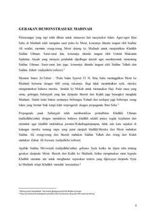 3
GERAKAN DEMONSTRASI KE MADINAH
Perancangan yang rapi telah dibuat untuk menawan hati masyarakat Islam. Agen-agen Ibnu
Saba di Madinah telah mengutus surat palsu ke Mesir, kononnya ditanda tangani oleh Saidina
Ali sendiri, meminta orang-orang Mesir datang ke Madinah untuk menjatuhkan Khalifah
Saidina Uthman. Surat-surat lain, kononnya ditanda tangani oleh Ummul Mukminin
Saidatina Aisyah yang menyeru penduduk dipelbagai daerah agar memberontak menentang
Saidina Uthman. Surat-surat lain juga, kononnya ditanda tangani oleh Saidina Talhah dan
Saidina Zubair (radiyallahu’anhum).5
Menurut Imam At-Tabari : “Pada bulan Syawal 35 H, Ibnu Saba meninggalkan Mesir ke
Madinah bersama dengan 600 orang rakannya. Bagi tidak menimbulkan syak, mereka
mengumumkan bahawa mereka hendak ke Mekah untuk menunaikan Haji. Pada masa yang
sama, golongan Sabaiyyah yang lain daripada Basrah dan Kufah juga berangkat menghala
Madinah. Sudah tentu bukan semuanya berbangsa Yahudi dan terdapat juga beberapa orang
Islam yang berniat baik tetapi telah terpengaruh dengan propaganda Ibnu Saba.”
Propaganda puak Sabaiyyah telah memburukkan pentadbiran Khalifah Uthman
(radiyallahu’anhu) dengan mendakwa bahawa khalifah adalah punca segala kejahatan dan
menuntut agar khalifah meletakkan jawatan.Walaubagaimanapun, tidak ada kata sepakat di
kalangan mereka tentang siapa yang patut menjadi khalifah.Mereka dari Mesir mahukan
Saidina Ali, orang-orang dari Basrah mahukan Saidina Talhah dan orang dari Kufah
mahukan Zubair Al-Awwam (radiyallahu’anhum).
Apabila Saidina Mu’awiyah (radiyallahu’anhu), gobenor Syria ketika itu dapat tahu tentang
gerakan daripada Mesir, Basrah dan Kufah ke Madinah, beliau mengutuskan surat kepada
Khalifah meminta izin untuk menghantar sepasukan tentera yang dipercayai daripada Syria
ke Madinah tetapi Khalifah menolak tawarannya.6
5 Muhammad Hamidullah.The Jewish Backgroundofthe Battles ofJamal
6 http://islamistruth.wordpress.com/2011/01/11/muslims-of-jamal-siffin-were-brothers/
 
