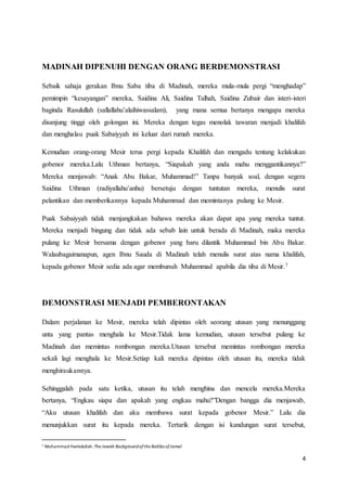 4
MADINAH DIPENUHI DENGAN ORANG BERDEMONSTRASI
Sebaik sahaja gerakan Ibnu Saba tiba di Madinah, mereka mula-mula pergi “menghadap”
pemimpin “kesayangan” mereka, Saidina Ali, Saidina Talhah, Saidina Zubair dan isteri-isteri
baginda Rasulullah (sallallahu’alaihiwassalam), yang mana semua bertanya mengapa mereka
disanjung tinggi oleh golongan ini. Mereka dengan tegas menolak tawaran menjadi khalifah
dan menghalau puak Sabaiyyah ini keluar dari rumah mereka.
Kemudian orang-orang Mesir terus pergi kepada Khalifah dan mengadu tentang kelakukan
gobenor mereka.Lalu Uthman bertanya, “Siapakah yang anda mahu menggantikannya?”
Mereka menjawab: “Anak Abu Bakar, Muhammad!” Tanpa banyak soal, dengan segera
Saidina Uthman (radiyallahu’anhu) bersetuju dengan tuntutan mereka, menulis surat
pelantikan dan memberikannya kepada Muhammad dan memintanya pulang ke Mesir.
Puak Sabaiyyah tidak menjangkakan bahawa mereka akan dapat apa yang mereka tuntut.
Mereka menjadi bingung dan tidak ada sebab lain untuk berada di Madinah, maka mereka
pulang ke Mesir bersama dengan gobenor yang baru dilantik Muhammad bin Abu Bakar.
Walaubagaimanapun, agen Ibnu Sauda di Madinah telah menulis surat atas nama khalifah,
kepada gobenor Mesir sedia ada agar membunuh Muhammad apabila dia tiba di Mesir.7
DEMONSTRASI MENJADI PEMBERONTAKAN
Dalam perjalanan ke Mesir, mereka telah dipintas oleh seorang utusan yang menunggang
unta yang pantas menghala ke Mesir.Tidak lama kemudian, utusan tersebut pulang ke
Madinah dan memintas rombongan mereka.Utusan tersebut memintas rombongan mereka
sekali lagi menghala ke Mesir.Setiap kali mereka dipintas oleh utusan itu, mereka tidak
menghiraukannya.
Sehinggalah pada satu ketika, utusan itu telah menghina dan mencela mereka.Mereka
bertanya, “Engkau siapa dan apakah yang engkau mahu?”Dengan bangga dia menjawab,
“Aku utusan khalifah dan aku membawa surat kepada gobenor Mesir.” Lalu dia
menunjukkan surat itu kepada mereka. Tertarik dengan isi kandungan surat tersebut,
7 Muhammad Hamidullah.The Jewish Backgroundofthe Battles ofJamal
 