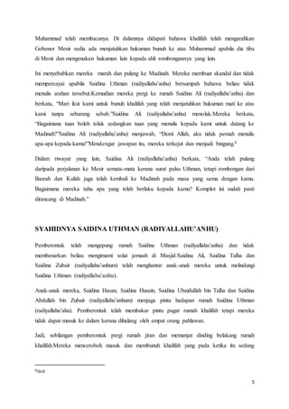 5
Muhammad telah membacanya. Di dalamnya didapati bahawa khalifah telah mengarahkan
Gobenor Mesir sedia ada menjatuhkan hukuman bunuh ke atas Muhammad apabila dia tiba
di Mesir dan mengenakan hukuman lain kepada ahli rombongannya yang lain.
Ini menyebabkan mereka marah dan pulang ke Madinah. Mereka membuat skandal dan tidak
mempercayai apabila Saidina Uthman (radiyallahu’anhu) bersumpah bahawa beliau tidak
menulis arahan tersebut.Kemudian mereka pergi ke rumah Saidina Ali (radiyallahu’anhu) dan
berkata, “Mari ikut kami untuk bunuh khalifah yang telah menjatuhkan hukuman mati ke atas
kami tanpa sebarang sebab.”Saidina Ali (radiyallahu’anhu) menolak.Mereka berkata,
“Bagaimana tuan boleh tolak sedangkan tuan yang menulis kepada kami untuk datang ke
Madinah?”Saidina Ali (radiyallahu’anhu) menjawab, “Demi Allah, aku tidak pernah menulis
apa-apa kepada kamu!”Mendengar jawapan itu, mereka terkejut dan menjadi bingung.8
Dalam riwayat yang lain, Saidina Ali (radiyallahu’anhu) berkata, “Anda telah pulang
daripada perjalanan ke Mesir semata-mata kerana surat palsu Uthman, tetapi rombongan dari
Basrah dan Kufah juga telah kembali ke Madinah pada masa yang sama dengan kamu.
Bagaimana mereka tahu apa yang telah berlaku kepada kamu? Komplot ini sudah pasti
dirancang di Madinah.”
SYAHIDNYA SAIDINA UTHMAN (RADIYALLAHU’ANHU)
Pemberontak telah mengepung rumah Saidina Uthman (radiyallahu’anhu) dan tidak
membenarkan beliau mengimami solat jemaah di Masjid.Saidina Ali, Saidina Talha dan
Saidina Zubair (radiyallahu’anhum) telah menghantar anak-anak mereka untuk melindungi
Saidina Uthman (radiyallahu’anhu).
Anak-anak mereka, Saidina Hasan, Saidina Husain, Saidina Ubaidullah bin Talha dan Saidina
Abdullah bin Zubair (radiyallahu’anhum) menjaga pintu hadapan rumah Saidina Uthman
(radiyallahu’ahu). Pemberontak telah membakar pintu pagar rumah khalifah tetapi mereka
tidak dapat masuk ke dalam kerana dihalang oleh empat orang pahlawan.
Jadi, sebilangan pemberontak pergi rumah jiran dan memanjat dinding belakang rumah
khalifah.Mereka menceroboh masuk dan membunuh khalifah yang pada ketika itu sedang
8ibid
 