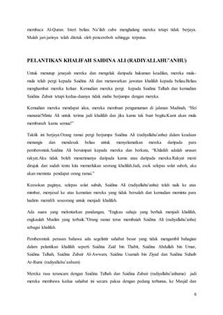 6
membaca Al-Quran. Isteri beliau Na’ilah cuba menghalang mereka tetapi tidak berjaya.
Malah jari-jarinya telah ditetak oleh penceroboh sehingga terputus.
PELANTIKAN KHALIFAH SAIDINA ALI (RADIYALLAHU’ANHU)
Untuk menutup jenayah mereka dan mengelak daripada hukuman keadilan, mereka mula-
mula telah pergi kepada Saidina Ali dan menawarkan jawatan khalifah kepada beliau.Beliau
menghambat mereka keluar. Kemudian mereka pergi kepada Saidina Talhah dan kemudian
Saidina Zubair tetapi kedua-duanya tidak mahu berjumpa dengan mereka.
Kemudian mereka mendapat idea, mereka membuat pengumuman di jalanan Madinah, “Hei
manusia!Minta Ali untuk terima jadi khalifah dan jika kamu tak buat begitu.Kami akan mula
membunuh kamu semua!”
Taktik ini berjaya.Orang ramai pergi berjumpa Saidina Ali (radiyallahu’anhu) dalam keadaan
menangis dan mendesak beliau untuk menyelamatkan mereka daripada para
pemberontak.Saidina Ali bersimpati kepada mereka dan berkata, “Khilafah adalah urusan
rakyat.Aku tidak boleh menerimanya daripada kamu atau daripada mereka.Rakyat mesti
dirujuk dan sudah tentu kita memerlukan seorang khalifah.Jadi, esok selepas solat suboh, aku
akan meminta pendapat orang ramai.”
Keesokan paginya, selepas solat subuh, Saidina Ali (radiyallahu’anhu) telah naik ke atas
mimbar, menyesal ke atas kematian mereka yang tidak bersalah dan kemudian meminta para
hadirin memilih seseorang untuk menjadi khalifah.
Ada suara yang melontarkan pandangan, “Engkau sahaja yang berhak menjadi khalifah,
engkaulah Muslim yang terbaik.”Orang ramai terus membaiah Saidina Ali (radiyallahu’anhu)
sebagai khalifah.
Pemberontak perasan bahawa ada segelintir sahabat besar yang tidak mengambil bahagian
dalam pelantikan khalifah seperti Saidina Zaid bin Thabit, Saidina Abdullah bin Umar,
Saidina Talhah, Saidina Zubair Al-Awwam, Saidina Usamah bin Ziyad dan Saidina Suhaib
Ar-Rumi (radiyallahu’anhum)
Mereka rasa terancam dengan Saidina Talhah dan Saidina Zubair (radiyallahu’anhuma) jadi
mereka membawa kedua sahabat ini secara paksa dengan pedang terhunus, ke Masjid dan
 