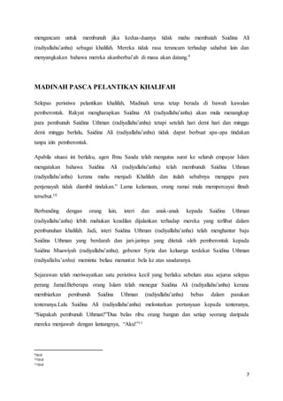 7
mengancam untuk membunuh jika kedua-duanya tidak mahu membaiah Saidina Ali
(radiyallahu’anhu) sebagai khalifah. Mereka tidak rasa terancam terhadap sahabat lain dan
menyangkakan bahawa mereka akanberbai’ah di masa akan datang.9
MADINAH PASCA PELANTIKAN KHALIFAH
Selepas peristiwa pelantikan khalifah, Madinah terus tetap berada di bawah kawalan
pemberontak. Rakyat mengharapkan Saidina Ali (radiyallahu’anhu) akan mula menangkap
para pembunuh Saidina Uthman (radiyallahu’anhu) tetapi setelah hari demi hari dan minggu
demi minggu berlalu, Saidina Ali (radiyallahu’anhu) tidak dapat berbuat apa-apa tindakan
tanpa izin pemberontak.
Apabila situasi ini berlaku, agen Ibnu Sauda telah mengutus surat ke seluruh empayar Islam
mengatakan bahawa Saidina Ali (radiyallahu’anhu) telah membunuh Saidina Uthman
(radiyallahu’anhu) kerana mahu menjadi Khalifah dan itulah sebabnya mengapa para
penjenayah tidak diambil tindakan.” Lama kelamaan, orang ramai mula mempercayai fitnah
tersebut.10
Berbanding dengan orang lain, isteri dan anak-anak kepada Saidina Uthman
(radiyallahu’anhu) lebih mahukan keadilan dijalankan terhadap mereka yang terlibat dalam
pembunuhan khalifah. Jadi, isteri Saidina Uthman (radiyallahu’anha) telah menghantar baju
Saidina Uthman yang berdarah dan jari-jarinya yang ditetak oleh pemberontak kepada
Saidina Muawiyah (radiyallahu’anhu), gobenor Syria dan keluarga terdekat Saidina Uthman
(radiyallahu’anhu) meminta beliau menuntut bela ke atas saudaranya.
Sejarawan telah meriwayatkan satu peristiwa kecil yang berlaku sebelum atau sejurus selepas
perang Jamal.Beberapa orang Islam telah menegur Saidina Ali (radiyallahu’anhu) kerana
membiarkan pembunuh Saidina Uthman (radiyallahu’anhu) bebas dalam pasukan
tenteranya.Lalu Saidina Ali (radiyallahu’anhu) melontarkan pertanyaan kepada tenteranya,
“Siapakah pembunuh Uthman?”Dua belas ribu orang bangun dan setiap seorang daripada
mereka menjawab dengan lantangnya, “Aku!”11
9ibid
10ibid
11ibid
 