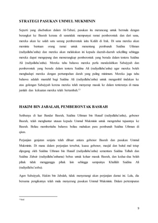 9
STRATEGI PASUKAN UMMUL MUKMININ
Seperti yang disebutkan dalam Al-Tabari, pasukan itu merancang untuk bermula dengan
berangkat ke Basrah kerana di sanatidak mempunyai ramai pemberontak dan dari sana,
mereka akan ke salah satu sarang pemberontak iaitu Kufah di Irak. Di sana mereka akan
meminta bantuan orang ramai untuk menentang pembunuh Saidina Uthman
(radiyallahu’anhu) dan mereka akan melakukan ini kepada daerah-daerah sekeliling sehingga
mereka dapat mengepung dan memerangkap pemberontak yang berada dalam tentera Saidina
Ali (radiyallahu’anhu). Mereka tahu bahawa mereka perlu mendedahkan Sabaiyyah dan
pemberontak yang berada dalam tentera Saidina Ali (radiyallahu’anhu) agar mereka boleh
menghadapi mereka dengan pertumpahan darah yang paling minimum. Mereka juga tahu
bahawa adalah mustahil bagi Saidina Ali (radiyallahu’anhu) untuk mengambil tindakan ke
atas golongan Sabaiyyah kerena mereka telah menyerap masuk ke dalam tenteranya di mana
jumlah dan kekuatan mereka telah bertambah.13
HAKIM BIN JABALAH, PEMBERONTAK BASRAH
Setibanya di luar Bandar Basrah, Saidina Uthman bin Hunaif (radiyallahu’anhu), gobenor
Basrah, telah menghantar utusan kepada Ummul Mukminin untuk mengetahui tujuannya ke
Basrah. Beliau memberitahu bahawa beliau mahukan para pembunuh Saidina Uthman di
qisas.
Perjanjian genjatan senjata telah dibuat antara gobenor Basrah dan pasukan Ummul
Mukminin. Di mana dalam perjanjian tersebut, kuasa gobenor, masjid dan baitul mal tetap
dipegang oleh Saidina Uthman bin Hunaif (radiyallahu’anhu) sementara Saidina Talhah dan
Saidina Zubair (radiyallahu’anhuma) bebas untuk keluar masuk Basrah, dan kedua-dua belah
pihak tidak mengganggu pihak lain sehingga sampainya Khalifah Saidina Ali
(radiyallahu’anhu).
Agen Sabaiyyah, Hakim bin Jabalah, tidak menyenangi akan perjanjian damai ini. Lalu, dia
bersama pengikutnya telah mula menyerang pasukan Ummul Mukminin. Dalam pertempuran
13ibid
 