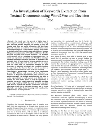 An Investigation of Keywords Extraction from
Textual Documents using Word2Vec and Decision
Tree
Hawa Benghuzzi
Department of Computer Science
Faculty of Information Technology, Misurata University
Misurata – Libya
H.Benghuzzi@it.misuratau.edu.ly
Mohammed M. Elsheh
Department of Computer Science
Faculty of Information Technology, Misurata University
Misurata - Libya
m.elsheh@it.misuratau.edu.ly
Abstract— In recent years the growth of digital data is
increasing dramatically, knowledge discovery and data mining
have attracted immense attention with coming up need for
turning such data into useful information and knowledge.
Keyword extraction is considered an essential task in natural
language processing (NLP) that facilitates mapping of documents
to a concise set of representative single and multi-word phrases.
This paper investigates using of Word2Vec and Decision Tree for
keywords extraction from textual documents. The Sem-Eval
(2010) dataset is used as a main input for the proposed study. The
words are represented by vectors with Word2Vec technique
following applying pre-processing operations on the dataset. This
method is based on word similarity between candidate keywords
from both collecting keywords for each label and one sample
from the same label. An appropriate threshold has been
determined by which the percentages that exceed this threshold
are exported to the Decision Tree in order to consider an
appropriate classification to be taken on the text document.
Some similarity measurements were used for the classification
process. The efficiency and accuracy of the algorithm was
measured in the process of classification using precision, recall
and F-score rates. The obtained results indicated that using of
vector representation for each keyword is an effective way to
identify the most similar words, so that the opportunity to
recognize the correct classification of the document increases.
When using word2Vec CBOW the result of F-Score was 64%
with the Gini method and WordNet Lemmatizer. Meanwhile,
when using Word2Vec SG the result of F-Score was 82% with
Gini Index and English Porter Stemming which considered the
highest ratio for all our experiments.
Keywords- Text Classification; Keywords Extraction; Word2Vec;
Decision Tree; Text Mining.
I. INTRODUCTION
Nowadays, the electronic documents space is growing on a
daily basis at a massive rate. At the same time, we need to go
quickly throughout these large amounts of textual information
to find out documents related to our interests [1]. Unstructured
data has a diversity forms, and text data is an adequate
example of it, that is one of the simplest forms of data that can
be generated in most scenarios. Humans can easily process
and perceiving the unstructured text, but is harder for
machines to understand. As a result, there is a desperate need
to design methods and algorithms in order to effectively
process this collapse of text in a broad set of applications [2].
Moreover, this increasing of electronic textual documents led
to the need of text mining studies, that is the task of extracting
meaningful information from text, which has gained more
importance recently[1].
Text mining is unlike from what is familiar with in web
search. In web searching, the user is typically looking for
something that is previously known and has been written by
someone else. The problem raises from pushing aside all the
material that currently is not appropriate to the user needs in
order to find the relevant information. In text mining, the
objective is to realize unknown information, something that no
one yet knows and so could not have yet written down [3].
There is a set of approaches that involves in Text Mining such
as: Text Summarization, Unsupervised Learning Methods and
Supervised Learning Methods.
However, there are many approaches by which keyword
extraction can be carried out, such as supervised and
unsupervised machine learning, statistical methods and
linguistic ones.
Text Classification (TC) is the task of automatically sorting a
set of documents into categories from a predefined set, also an
important part of text mining is included under supervised
machine learning methods [4].
The keywords extraction phase comes before Text
classification, where the keywords are subcategory of words
that contain the most major information about the content of
the document. keyword extraction is the process of selecting
words from the text document that probably contains valuable
information from the document without any human
intervention depending on the model [5].
Basically, in TC there are two stages involved namely,
training stage and testing stage. In former stage, documents
are preprocessed and trained by a learning algorithm to
International Journal of Computer Science and Information Security (IJCSIS),
Vol. 18, No. 5, May 2020
13 https://sites.google.com/site/ijcsis/
ISSN 1947-5500
 