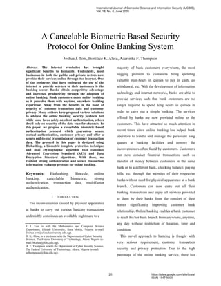 A Cancelable Biometric Based Security
Protocol for Online Banking System
Joshua J. Tom, Boniface K. Alese, Aderonke F. Thompson
Abstract. The internet revolution has brought
significant benefits to humanity. Undeniably, most
businesses in both the public and private sectors now
provide their services online through the internet. One
of the businesses that have embraced the use of the
internet to provide services to their customers is the
banking sector. Banks obtain competitive advantage
and increased productivity through the adoption of
online banking. Bank customers enjoy online banking
as it provides them with anytime, anywhere banking
experience. Away from the benefits is the issue of
security of customer transaction data and customer
privacy. Many authors have proposed various solutions
to address the online banking security problem but
while some focus solely on client authentication, others
dwell only on security of the data transfer channels. In
this paper, we propose a cancellable biometric based
authentication protocol which guarantees secure
mutual authentication, customer privacy and offer a
secure end-to-end transmission of customer transaction
data. The protocol in this paper is designed using
Biohashing, a biometric template protection technique
and dual cryptographic algorithm that combines
Advanced Encryption Standard (AES) and Data
Encryption Standard algorithms. With these, we
realized strong authentication and secure transaction
information exchange protocol for online banking.
Keywords: Biohashing, Biocode, online
banking, cancelable biometric, strong
authentication, transaction data, multifactor
authentication.
I INTRODUCTION
The inconveniences caused by physical appearance
at banks to carry out various banking transactions
undeniably constitutes an avoidable nightmare to a
J. J. Tom is with the Mathematics and Computer Science
Department, Elizade University, Ilara Mokin, Nigeria (e-mail:
Joshua.tom@elizadeuniversity.edu.ng).
B. K. Alese, is a professor with the Department of Cyber Security
Science, The Federal University of Technology, Akure, Nigeria (e-
mail: bkalese@futa,edu.ng).
A. F. Thompson is with the Department of Cyber Security Science,
The Federal University of Technology, Akure, Nigeria (e-mail:
afthompsone@futa,edu.ng)..
majority of bank customers everywhere, the most
nagging problem to customers being spending
valuable man-hours in queues to pay in cash, do
withdrawal, etc. With the development of information
technology and internet networks, banks are able to
provide services such that bank customers are no
longer required to spend long hours in queues in
order to carry out a simple banking. The services
offered by banks are now provided online to the
customers. This have attracted so much attention in
recent times since online banking has helped bank
operators to handle and manage the persistent long
queues at banking facilities and remove the
inconveniences often faced by customers. Customers
can now conduct financial transactions such as
transfer of money between customers in the same
bank or to a different bank, checking balance, paying
bills, etc. through the websites of their respective
banks without need for physical appearance at a bank
branch. Customers can now carry out all their
banking transactions and enjoy all services provided
to them by their banks from the comfort of their
homes significantly improving customer bank
relationship. Online banking enables a bank customer
to reach his/her bank branch from anywhere, anytime,
any day without restriction of location, time and
condition.
This novel approach to banking is fraught with
very serious requirement, customer transaction
security and privacy protection. Due to the high
patronage of the online banking service, there has
International Journal of Computer Science and Information Security (IJCSIS),
Vol. 18, No. 6, June 2020
20 https://sites.google.com/site/ijcsis/
ISSN 1947-5500
 