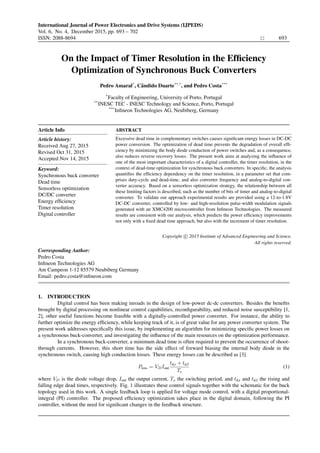 International Journal of Power Electronics and Drive Systems (IJPEDS)
Vol. 6, No. 4, December 2015, pp. 693 – 702
ISSN: 2088-8694 693
On the Impact of Timer Resolution in the Efﬁciency
Optimization of Synchronous Buck Converters
Pedro Amaral*
, Cˆandido Duarte**,*
, and Pedro Costa***
*
Faculty of Engineering, University of Porto, Portugal
**
INESC TEC - INESC Technology and Science, Porto, Portugal
***
Inﬁneon Technologies AG, Neubiberg, Germany
Article Info
Article history:
Received Aug 27, 2015
Revised Oct 31, 2015
Accepted Nov 14, 2015
Keyword:
Synchronous buck converter
Dead time
Sensorless optimization
DC/DC converter
Energy efﬁciency
Timer resolution
Digital controller
ABSTRACT
Excessive dead time in complementary switches causes signiﬁcant energy losses in DC-DC
power conversion. The optimization of dead time prevents the degradation of overall efﬁ-
ciency by minimizing the body diode conduction of power switches and, as a consequence,
also reduces reverse recovery losses. The present work aims at analyzing the inﬂuence of
one of the most important characteristics of a digital controller, the timer resolution, in the
context of dead-time optimization for synchronous buck converters. In speciﬁc, the analysis
quantiﬁes the efﬁciency dependency on the timer resolution, in a parameter set that com-
prises duty-cycle and dead-time, and also converter frequency and analog-to-digital con-
verter accuracy. Based on a sensorless optimization strategy, the relationship between all
these limiting factors is described, such as the number of bits of timer and analog-to-digital
converter. To validate our approach experimental results are provided using a 12-to-1.8V
DC-DC converter, controlled by low- and high-resolution pulse-width modulation signals
generated with an XMC4200 microcontroller from Inﬁneon Technologies. The measured
results are consistent with our analysis, which predicts the power efﬁciency improvements
not only with a ﬁxed dead time approach, but also with the increment of timer resolution.
Copyright c 2015 Institute of Advanced Engineering and Science.
All rights reserved.
Corresponding Author:
Pedro Costa
Inﬁneon Technologies AG
Am Campeon 1-12 85579 Neubiberg Germany
Email: pedro.costa@inﬁneon.com
1. INTRODUCTION
Digital control has been making inroads in the design of low-power dc-dc converters. Besides the beneﬁts
brought by digital processing on nonlinear control capabilities, reconﬁgurability, and reduced noise susceptibility [1,
2], other useful functions become feasible with a digitally-controlled power converter. For instance, the ability to
further optimize the energy efﬁciency, while keeping track of it, is of great value for any power converter system. The
present work addresses speciﬁcally this issue, by implementing an algorithm for minimizing speciﬁc power losses on
a synchronous buck-converter, and investigating the inﬂuence of the main resources on the optimization performance.
In a synchronous buck-converter, a minimum dead time is often required to prevent the occurrence of shoot-
through currents. However, this short time has the side effect of forward biasing the internal body diode in the
synchronous switch, causing high conduction losses. These energy losses can be described as [3]
Ploss = VDIout
td,r + td,f
Ts
(1)
where VD is the diode voltage drop, Iout the output current, Ts the switching period, and td,r and td,f the rising and
falling edge dead times, respectively. Fig. 1 illustrates these control signals together with the schematic for the buck
topology used in this work. A single feedback loop is applied for voltage mode control, with a digital proportional-
integral (PI) controller. The proposed efﬁciency optimization takes place in the digital domain, following the PI
controller, without the need for signiﬁcant changes in the feedback structure.
 