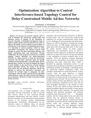 Abstract—To increase the network capacity, there is
need to minimize the interference among nodes and
optimum control of topology in the foundation of
network. Recently, technological development helps to
build of mobile ad-hoc networks (MANETs) in order to
improve the quality of service (QoS) in terms of delay. In
contradictory to the objective of minimizing interference,
it is important to concern topology control in delay
constrained environment. The present research work
attempts to control the delay-constrained topology with
jointly considering delay and interference concept.
Additionally, the study proposed an interference oriented
topology control algorithm for delay-constrained
MANETs by taking account of both the interference
constraint and the delay constraint under the specific
condition of transmission delay, contention delay and the
queuing delay. Further, the study investigated the impact
of node mobility on the interference oriented topology
control algorithm. Finally, the results of the present
study shows that the proposed algorithm controls the
topology to convince the interference constraint, and
increases the transmit range to congregate the delay
requirement. Also, the study conclude that the algorithm
could effectively reduce the delay protocol and improve
the performance effectively in delay-constrained mobile
ad hoc networks.
Keywords: ad-hoc networks, topology, interference,
algorithm, optimization
I. INTRODUCTION
Conventionally, most of digital components which
necessitate network connections in order to provide
data services which in turn connected through
permanent infrastructures like base stations. Various
practical constrains are incorporated in communication
services in the locations without predetermined
infrastructures. Particularly, heterogeneous ad hoc
networks consist of different types of terminal
accessories, access technologies, number of receiver
(antennas), rate of transmission and power at different
terminal nodes. This sort of provision could provide
suppleness for wireless communication, which results
in new challenges for network design and optimization.
Zhang et al. (2015) attempted to compute the average
end-to-end delay of CBR packets established at the
target spots with increasing traffic pack. In this study,
the author focused mainly on delay concern.
Additionally, the transmission power in ITCD is
minimized while keeping the connectivity and packet
collisions are taken into account and also the mobility
is also considered to remove un-stable links in the
topology. ITCD can guarantee terminal destination
nodes to receive data packets successfully with a large
probability and make end-to-end delay within a
threshold by adjusting transmission power. Li and
Eryilmaz (2012) proposed an algorithm to describe the
challenging problem of designing a scheduling policy
for end-to-end deadline constrained traffic with
reliability requirements in a multi-hop network. In their
research work, the main objectives is framed
orientating towards scheduling alone. Li et al. (2009)
revealed that an optical network is too costly to act as a
broadband access network. On the other hand, a pure
wireless ad-hoc network with different nodes may not
provide satisfactory broadband services since the per
node throughput diminishes as the number of users
increase. In this case, hybrid wireless networks have
greater throughput capacity and smaller average packet
delay than pure ad hoc networks. The present study
proposed three different algorithms with different
complexity and characteristics. The throughput
capacity and the average packet delay are taken into
account and the proposed protocol focuses at
minimizing the overall network overhead and energy
expenditure associated with the multihop data retrieval
process while also ensuring balanced energy
consumption among SNs and prolonged network
lifetime. This is achieved through building cluster
Optimization Algorithm to Control
Interference-based Topology Control for
Delay-Constrained Mobile Ad-hoc Networks
Selvakumar1
, S. Selvakumar2
1
Research Scholar, Department of Computer Science and Engineering, SRM Institute of Science and
Technology, E-mail id: selvakumar1985s@rediffmail.com
2
Assistant Professor, Department of Computer Science and Engineering, SRM Institute of Science and
Technology, E-mail id: selvakumar.s@ktr.srmuniv.ac.in
International Journal of Computer Science and Information Security (IJCSIS),
Vol. 16, No. 5, May 2018
16 https://sites.google.com/site/ijcsis/
ISSN 1947-5500
 