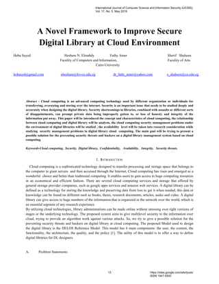 A Novel Framework to Improve Secure
Digital Library at Cloud Environment
Heba Sayed Hesham N. Elmahdy Fathy Amer Sherif Shaheen
Faculity of Computers and Information, Faculity of Arts
Cairo University
hobasyd@gmail.com ehesham@fci-cu.edu.eg dr_fathi_amer@yahoo.com s_shaheen@cu.edu.eg
Abstract - Cloud computing is an advanced computing technology used by different organization or individuals for
transferring, overseeing and storing over the internet. Security is an important issue that needs to be studied deeply and
accurately when designing the digital library. Security shortcomings in libraries, combined with assaults or different sorts
of disappointments, can prompt private data being improperly gotten to, or loss of honesty and integrity of the
information put away. This paper will be introduced the concept and characteristics of cloud computing, the relationship
between cloud computing and digital library will be analysis, the cloud computing security management problems under
the environment of digital libraries will be studied , the availability level will be taken into research consideration while
studying security management problems in digital library cloud computing. The main goal will be trying to present a
possible solution for the preventing security threats and hackers on a digital library management system based on cloud
computing.
Keywords-Cloud computing, Security, Digital library, Confidentiality, Availability, Integrity, Security threats.
I. INTRODUCTION
Cloud computing is a sophisticated technology designed to transfer processing and storage space that belongs to
the computer to giant servers and then accessed through the Internet, Cloud computing has risen and emerged as a
wonderful choice and better than traditional computing. It enables users to gain access to huge computing resources
in an economical and efficient fashion. There are several cloud computing services and storage that offered by
general storage provider companies, such as google apps services and amazon web services. A digital library can be
defined as a technology for storing the knowledge and preserving data from loss to get it when needed, this data or
knowledge can be found on different such as books, thesis, research documents, articles, audio and video. A digital
library can give access to huge numbers of the information that is organized in the network over the world, which is
an essential segment of any research experience.
By utilizing cloud technologies, library administrations can be made online without stressing over right versions of
stages or the underlying technology. The proposed system aims to give multilevel security to the information over
cloud, trying to provide an algorithm work against various attacks. So, we try to give a possible solution for the
preventing security threats and hackers on digital library at cloud computing. The proposed Model used to design
the digital library is the DELOS Reference Model. This model has 6 main components: the user, the content, the
functionality, the architecture, the quality, and the policy [1]. The utility of this model is to offer a way to define
digital libraries for DL designers.
A. Problem Statements
International Journal of Computer Science and Information Security (IJCSIS),
Vol. 17, No. 5, May 2019
13 https://sites.google.com/site/ijcsis/
ISSN 1947-5500
 
