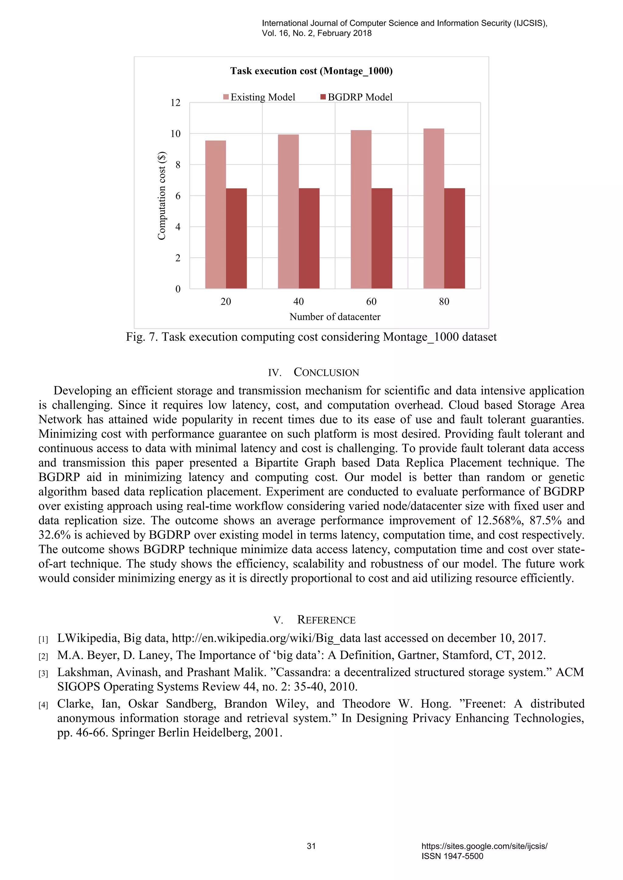 Fig. 7. Task execution computing cost considering Montage_1000 dataset
IV. CONCLUSION
Developing an efficient storage and transmission mechanism for scientific and data intensive application
is challenging. Since it requires low latency, cost, and computation overhead. Cloud based Storage Area
Network has attained wide popularity in recent times due to its ease of use and fault tolerant guaranties.
Minimizing cost with performance guarantee on such platform is most desired. Providing fault tolerant and
continuous access to data with minimal latency and cost is challenging. To provide fault tolerant data access
and transmission this paper presented a Bipartite Graph based Data Replica Placement technique. The
BGDRP aid in minimizing latency and computing cost. Our model is better than random or genetic
algorithm based data replication placement. Experiment are conducted to evaluate performance of BGDRP
over existing approach using real-time workflow considering varied node/datacenter size with fixed user and
data replication size. The outcome shows an average performance improvement of 12.568%, 87.5% and
32.6% is achieved by BGDRP over existing model in terms latency, computation time, and cost respectively.
The outcome shows BGDRP technique minimize data access latency, computation time and cost over state-
of-art technique. The study shows the efficiency, scalability and robustness of our model. The future work
would consider minimizing energy as it is directly proportional to cost and aid utilizing resource efficiently.
V. REFERENCE
[1] LWikipedia, Big data, http://en.wikipedia.org/wiki/Big_data last accessed on december 10, 2017.
[2] M.A. Beyer, D. Laney, The Importance of ‘big data’: A Definition, Gartner, Stamford, CT, 2012.
[3] Lakshman, Avinash, and Prashant Malik. ”Cassandra: a decentralized structured storage system.” ACM
SIGOPS Operating Systems Review 44, no. 2: 35-40, 2010.
[4] Clarke, Ian, Oskar Sandberg, Brandon Wiley, and Theodore W. Hong. ”Freenet: A distributed
anonymous information storage and retrieval system.” In Designing Privacy Enhancing Technologies,
pp. 46-66. Springer Berlin Heidelberg, 2001.
0
2
4
6
8
10
12
20 40 60 80
Computationcost($)
Number of datacenter
Task execution cost (Montage_1000)
Existing Model BGDRP Model
International Journal of Computer Science and Information Security (IJCSIS),
Vol. 16, No. 2, February 2018
31 https://sites.google.com/site/ijcsis/
ISSN 1947-5500
 