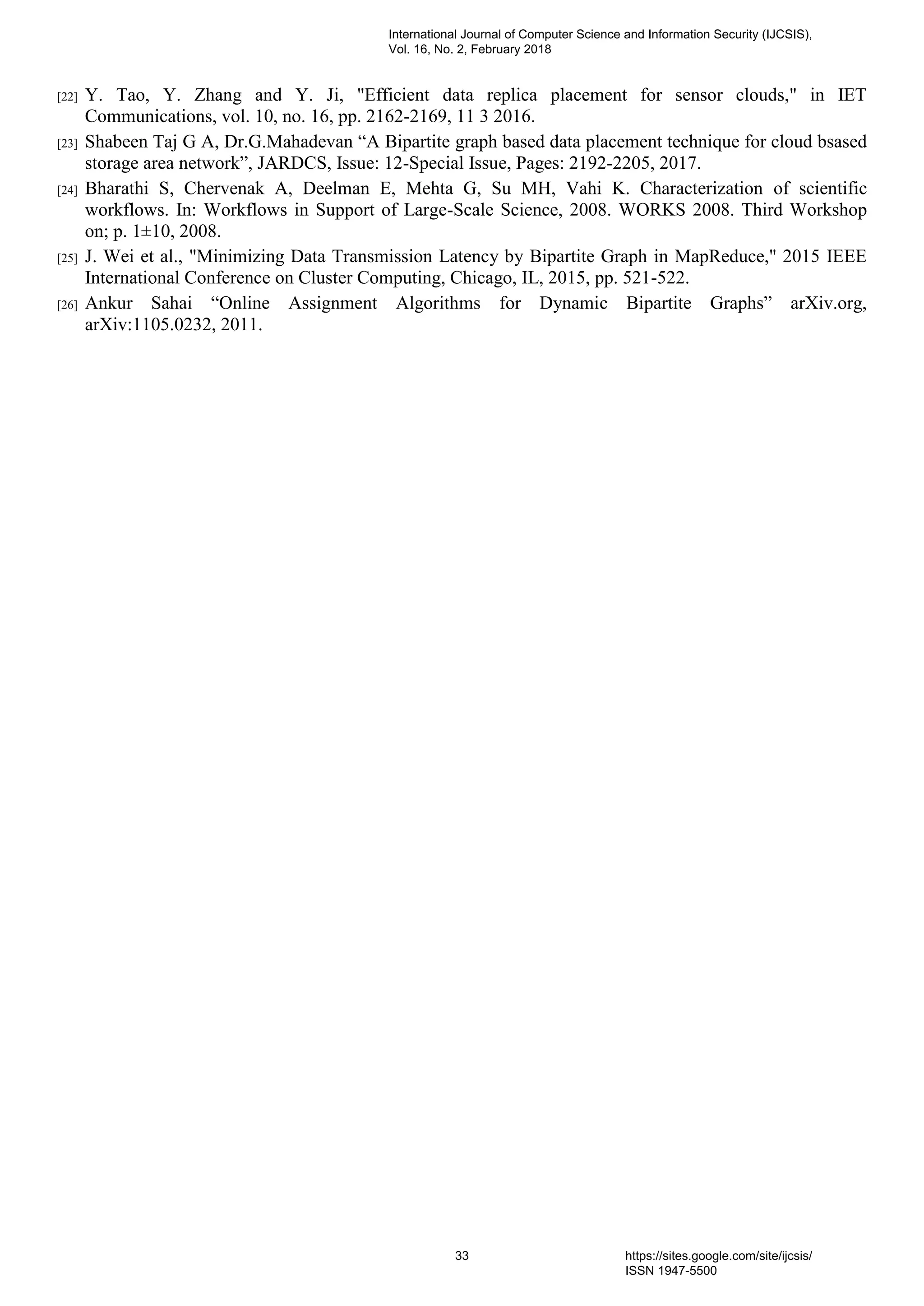 [22] Y. Tao, Y. Zhang and Y. Ji, "Efficient data replica placement for sensor clouds," in IET
Communications, vol. 10, no. 16, pp. 2162-2169, 11 3 2016.
[23] Shabeen Taj G A, Dr.G.Mahadevan “A Bipartite graph based data placement technique for cloud bsased
storage area network”, JARDCS, Issue: 12-Special Issue, Pages: 2192-2205, 2017.
[24] Bharathi S, Chervenak A, Deelman E, Mehta G, Su MH, Vahi K. Characterization of scientific
workflows. In: Workflows in Support of Large-Scale Science, 2008. WORKS 2008. Third Workshop
on; p. 1±10, 2008.
[25] J. Wei et al., "Minimizing Data Transmission Latency by Bipartite Graph in MapReduce," 2015 IEEE
International Conference on Cluster Computing, Chicago, IL, 2015, pp. 521-522.
[26] Ankur Sahai “Online Assignment Algorithms for Dynamic Bipartite Graphs” arXiv.org,
arXiv:1105.0232, 2011.
International Journal of Computer Science and Information Security (IJCSIS),
Vol. 16, No. 2, February 2018
33 https://sites.google.com/site/ijcsis/
ISSN 1947-5500
 