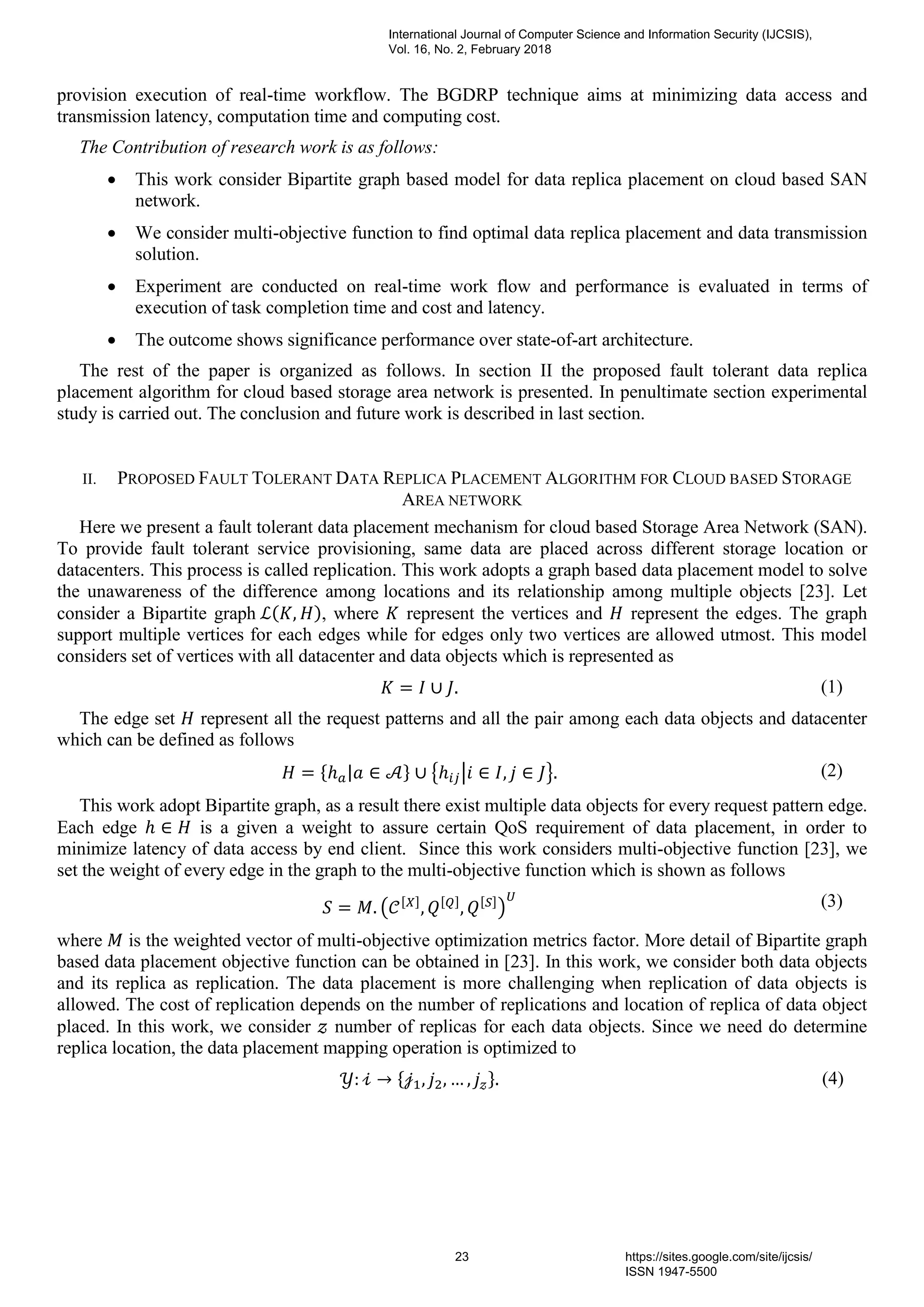 provision execution of real-time workflow. The BGDRP technique aims at minimizing data access and
transmission latency, computation time and computing cost.
The Contribution of research work is as follows:
 This work consider Bipartite graph based model for data replica placement on cloud based SAN
network.
 We consider multi-objective function to find optimal data replica placement and data transmission
solution.
 Experiment are conducted on real-time work flow and performance is evaluated in terms of
execution of task completion time and cost and latency.
 The outcome shows significance performance over state-of-art architecture.
The rest of the paper is organized as follows. In section II the proposed fault tolerant data replica
placement algorithm for cloud based storage area network is presented. In penultimate section experimental
study is carried out. The conclusion and future work is described in last section.
II. PROPOSED FAULT TOLERANT DATA REPLICA PLACEMENT ALGORITHM FOR CLOUD BASED STORAGE
AREA NETWORK
Here we present a fault tolerant data placement mechanism for cloud based Storage Area Network (SAN).
To provide fault tolerant service provisioning, same data are placed across different storage location or
datacenters. This process is called replication. This work adopts a graph based data placement model to solve
the unawareness of the difference among locations and its relationship among multiple objects [23]. Let
consider a Bipartite graph , where represent the vertices and represent the edges. The graph
support multiple vertices for each edges while for edges only two vertices are allowed utmost. This model
considers set of vertices with all datacenter and data objects which is represented as
(1)
The edge set represent all the request patterns and all the pair among each data objects and datacenter
which can be defined as follows
(2)
This work adopt Bipartite graph, as a result there exist multiple data objects for every request pattern edge.
Each edge is a given a weight to assure certain QoS requirement of data placement, in order to
minimize latency of data access by end client. Since this work considers multi-objective function [23], we
set the weight of every edge in the graph to the multi-objective function which is shown as follows
(3)
where is the weighted vector of multi-objective optimization metrics factor. More detail of Bipartite graph
based data placement objective function can be obtained in [23]. In this work, we consider both data objects
and its replica as replication. The data placement is more challenging when replication of data objects is
allowed. The cost of replication depends on the number of replications and location of replica of data object
placed. In this work, we consider number of replicas for each data objects. Since we need do determine
replica location, the data placement mapping operation is optimized to
(4)
International Journal of Computer Science and Information Security (IJCSIS),
Vol. 16, No. 2, February 2018
23 https://sites.google.com/site/ijcsis/
ISSN 1947-5500
 