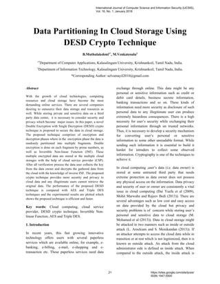 Data Partitioning In Cloud Storage Using
DESD Crypto Technique
B.Muthulakshmi1*
, M.Venkatesulu2
1*
Department of Computer Applications, Kalasalingam University, Krishnankoil, Tamil Nadu, India.
2
Department of Information Technology, Kalasalingam University, Krishnankoil, Tamil Nadu, India.
*Corresponding Author: selvamayil2010@gmail.com
Abstract
With the growth of cloud technologies, computing
resources and cloud storage have become the most
demanding online services. There are several companies
desiring to outsource their data storage and resources as
well. While storing private and sensitive data on a third
party data center, it is necessary to consider security and
privacy which become major issues. In this paper, a novel
Double Encryption with Single Decryption (DESD) crypto
technique is proposed to secure the data in cloud storage.
The proposed technique comprises of encryption and
decryption phases where in the encryption phase the data is
randomly partitioned into multiple fragments. Double
encryption is done on each fragment by prime numbers, as
well as Invertible Non-linear Function (INF). These
multiple encrypted data are stored at the multiple cloud
storages with the help of cloud service provider (CSP).
After all verification process the data user collects the key
from the data owner and decrypts the gathered data from
the cloud with the knowledge of inverse INF. The proposed
crypto technique provides more security and privacy to
cloud data and any illegitimate users cannot retrieve the
original data. The performance of the proposed DESD
technique is compared with AES and Triple DES
techniques and the experimental results are plotted which
shows the proposed technique is efficient and faster.
Key words: Cloud computing, cloud service
provider, DESD crypto technique, Invertible Non-
linear Function, AES and Triple DES.
1. Introduction
In recent years, this fast growing innovative
technology offers users with several paperless
services which are available online, for example, e-
banking, e-billing, e-mail, e-shopping and e-
transaction etc. These paperless services need data
exchange through online. This data might be any
personal or sensitive information such as credit or
debit card details, business secrete information,
banking transactions and so on. These kinds of
information need more security as disclosure of such
personal data to any illegitimate user can produce
extremely hazardous consequences. There is a high
necessity for user’s security while exchanging their
personal information through un trusted networks.
Thus, it is necessary to develop a security mechanism
for converting user’s personal or sensitive
information to some other unreadable format. While
sending such information it is essential to build it
harder for intruders to collect some observed
information. Cryptography is one of the techniques to
achieve it.
In cloud computing ,user’s data (i.e. data owner) is
stored at some untrusted third party that needs
extreme protection as data owner does not possess
any physical access on the information. Data privacy
and security of user or owner are consistently a vital
issue in cloud computing (Dai Yuefa et al (2009),
Mohit Marwahe and Rajeev Bedi (2013)). There are
several advantages such as low cost and easy access
on data provided by the cloud but privacy and
security problems is of concern while storing user’s
personal and sensitive data to cloud storage (M.
Mohamed et al (2013)). Data in cloud storage might
be attacked in two manners such as inside or outside
attack (L. Arockiam and S. Monikandan (2013)). If
an attacker attempts to access the cloud data while in
transition or at rest which is not legitimized, then it is
known as outside attack. An attack from the cloud
administrator side is defined as inside attack. When
compared to the outside attack, the inside attack is
International Journal of Computer Science and Information Security (IJCSIS),
Vol. 16, No. 1, January 2018
21 https://sites.google.com/site/ijcsis/
ISSN 1947-5500
 