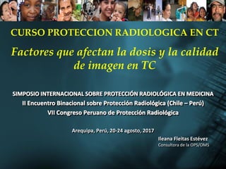SIMPOSIO INTERNACIONAL SOBRE PROTECCIÓN RADIOLÓGICA EN MEDICINA
II Encuentro Binacional sobre Protección Radiológica (Chile – Perú)
VII Congreso Peruano de Protección Radiológica
Arequipa, Perú, 20-24 agosto, 2017
Ileana Fleitas Estévez
Consultora de la OPS/OMS
CURSO PROTECCION RADIOLOGICA EN CT
Factores que afectan la dosis y la calidad
de imagen en TC
 