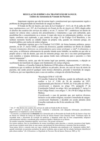 REGULAÇÃO JURÍDICA DA TRANSFUSÃO DE SANGUE.
Limites da Autonomia da Vontade do Paciente.
Importante registrar que não há norma legal e constitucional que expressamente regule o
problema da obrigatoriedade da transfusão de sangue no Brasil.
O Estado do Rio de Janeiro, por meio da Lei Estadual nº. 3.613, de 18 de julho de 2001
(que regulamentou o art. 287, da Constituição do Estado do Rio de Janeiro de 1989), dispôs sobre
os direitos dos usuários dos serviços de saúde e, no art. 2º, incisos VII12
, estabeleceu ser direito do
usuário ter ciência clara e precisa dos procedimentos e tratamentos a que será submetido, para
possibilitar-lhe o consentimento ou a recusa. A regra não inova no ordenamento jurídico, vez que
repete, conforme será explorado, o que contém no artigo 15 do Código Civil Brasileiro, e em
nenhum momento faculta ao cidadão dispor da própria vida, quando em iminente perigo, em
hospital público, por razões de ordem religiosa.
Importante registrar que a Lei Estadual 3.613/2001, de forma bastante polêmica, parece
permitir, no art. 2º, inciso XXIII, a pratica da distanásia, quando estabelece ser direito do cidadão
“recusar tratamentos dolorosos ou extraordinários para tentar prolongar a vida”. A distanásia, a
meu juízo, se diferencia sobremaneira da questão tratada neste trabalho, na medida em que não se
propõe salvar a vida do doente, que está em iminente perigo, mas sim o seu mero prolongamento
com remédios e terapias dolorosas, que apenas trarão mais sofrimento para o paciente e o fará
morrer lentamente13
.
Enfatize-se, assim, que não há norma legal que permita, expressamente, a objeção ao
recebimento de transfusão de sangue com fundamento em crença religiosa.
Todavia, o Conselho Federal de Medicina (CFM) editou a Resolução CFM nº 1.021/80, e
estabeleceu que os médicos do Brasil, públicos ou privados, devem, em caso de risco de morte do
paciente, não sendo possível qualquer outra técnica alternativa, proceder à transfusão de sangue.
Confira-se, por sua importância para o caso em análise, a íntegra da referida Resolução:
“Resolução CFM nº 1.021/80
O Conselho Federal de Medicina, usando da atribuição que lhe
confere a Lei nº 3.268, de 30 de setembro de 1957,
regulamentada pelo Decreto nº 44.045, de 19 de julho de 1958, e
considerando o disposto no artigo 153, parágrafo 2º da
Constituição Federal; no artigo 146 e seu parágrafo 3º, inciso I e
II do Código Penal; e nos artigos 1º, 30 e 49 do Código de Ética
Médica;
Considerando o caso de paciente que, por motivos diversos,
inclusive os de ordem religiosa, recusam a transfusão de sangue;
considerando finalmente o decidido em sessão plenária deste
Conselho realizada no dia 26 de setembro de 1980,
Resolve:
12
Art. 2º - São direitos dos usuários dos serviços de saúde no Estado do Rio de Janeiro:
VII – consentir ou recusar, de forma livre, voluntária e esclarecida, com adequada informação, procedimentos
diagnósticos ou terapêuticos a serem realizados;
13
O conceito e a compreensão da distanásia nos é fornecido pelo ex-Procurador do Estado do Rio de Janeiro e hoje Juiz
de Direito do Tribunal de Justiça do Estado do Rio de Janeiro Renato Lima Charnaux Sertã: “Fenômeno típico da
sociedade atual, e decorrente da evolução da medicina, a distanásia ainda não foi bem compreendida, tampouco
suficientemente referida e considerada pelos estudiosos ligados à Medicina ou ao Direito.
No sentido vernacular, distanásia significa ‘morte lenta, com grande sofrimento’.
Em termos médicos, face às circunstâncias de avanço tecnológico antes descritas, o conceito encontra-se hoje ligado,
mais do que à própria morte lenta, às suas causas, que protraem de forma dolorosa o momento final da existência.
Nesse passo, talvez o conceito mais em voga a respeito da distanásia seja atualmente o de ‘tratamento médico fútil’,
quando ministrado em pacientes portadores de graves moléstias, para as quais não há solução facilmente identificável
pela ciência médica.” (In A Distanásia e a Dignidade do Paciente. Rio de Janeiro: Renovar, 2005, p. 32)
 