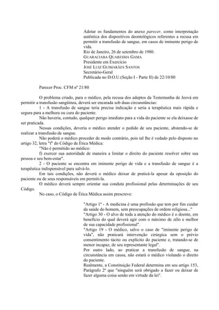 Adotar os fundamentos do anexo parecer, como interpretação
autêntica dos dispositivos deontológicos referentes a recusa em
permitir a transfusão de sangue, em casos de iminente perigo de
vida.
Rio de Janeiro, 26 de setembro de 1980.
GUARACIABA QUARESMA GAMA
Presidente em Exercício
JOSÉ LUIZ GUIMARÃES SANTOS
Secretário-Geral
Publicada no D.O.U.(Seção I - Parte II) de 22/10/80
Parecer Proc. CFM nº 21/80
O problema criado, para o médico, pela recusa dos adeptos da Testemunha de Jeová em
permitir a transfusão sangüínea, deverá ser encarada sob duas circunstâncias:
1 - A transfusão de sangue teria precisa indicação e seria a terapêutica mais rápida e
segura para a melhora ou cura do paciente.
Não haveria, contudo, qualquer perigo imediato para a vida do paciente se ela deixasse de
ser praticada.
Nessas condições, deveria o médico atender o pedido de seu paciente, abstendo-se de
realizar a transfusão de sangue.
Não poderá o médico proceder de modo contrário, pois tal lhe é vedado pelo disposto no
artigo 32, letra "f" do Código de Ética Médica:
"Não é permitido ao médico:
f) exercer sua autoridade de maneira a limitar o direito do paciente resolver sobre sua
pessoa e seu bem-estar".
2 - O paciente se encontra em iminente perigo de vida e a transfusão de sangue é a
terapêutica indispensável para salvá-lo.
Em tais condições, não deverá o médico deixar de praticá-la apesar da oposição do
paciente ou de seus responsáveis em permiti-la.
O médico deverá sempre orientar sua conduta profissional pelas determinações de seu
Código.
No caso, o Código de Ética Médica assim prescreve:
"Artigo 1º - A medicina é uma profissão que tem por fim cuidar
da saúde do homem, sem preocupações de ordem religiosa..."
"Artigo 30 - O alvo de toda a atenção do médico é o doente, em
benefício do qual deverá agir com o máximo de zêlo e melhor
de sua capacidade profissional".
"Artigo 19 - O médico, salvo o caso de "iminente perigo de
vida", não praticará intervenção cirúrgica sem o prévio
consentimento tácito ou explícito do paciente e, tratando-se de
menor incapaz, de seu representante legal".
Por outro lado, ao praticar a transfusão de sangue, na
circunstância em causa, não estará o médico violando o direito
do paciente.
Realmente, a Constituição Federal determina em seu artigo 153,
Parágrafo 2º que "ninguém será obrigado a fazer ou deixar de
fazer alguma coisa senão em virtude da lei".
 