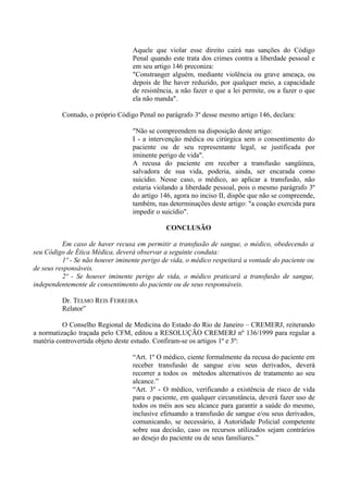 Aquele que violar esse direito cairá nas sanções do Código
Penal quando este trata dos crimes contra a liberdade pessoal e
em seu artigo 146 preconiza:
"Constranger alguém, mediante violência ou grave ameaça, ou
depois de lhe haver reduzido, por qualquer meio, a capacidade
de resistência, a não fazer o que a lei permite, ou a fazer o que
ela não manda".
Contudo, o próprio Código Penal no parágrafo 3º desse mesmo artigo 146, declara:
"Não se compreendem na disposição deste artigo:
I - a intervenção médica ou cirúrgica sem o consentimento do
paciente ou de seu representante legal, se justificada por
iminente perigo de vida".
A recusa do paciente em receber a transfusão sangüínea,
salvadora de sua vida, poderia, ainda, ser encarada como
suicídio. Nesse caso, o médico, ao aplicar a transfusão, não
estaria violando a liberdade pessoal, pois o mesmo parágrafo 3º
do artigo 146, agora no inciso II, dispõe que não se compreende,
também, nas determinações deste artigo: "a coação exercida para
impedir o suicídio".
CONCLUSÃO
Em caso de haver recusa em permitir a transfusão de sangue, o médico, obedecendo a
seu Código de Ética Médica, deverá observar a seguinte conduta:
1º - Se não houver iminente perigo de vida, o médico respeitará a vontade do paciente ou
de seus responsáveis.
2º - Se houver iminente perigo de vida, o médico praticará a transfusão de sangue,
independentemente de consentimento do paciente ou de seus responsáveis.
Dr. TELMO REIS FERREIRA
Relator”
O Conselho Regional de Medicina do Estado do Rio de Janeiro – CREMERJ, reiterando
a normatização traçada pelo CFM, editou a RESOLUÇÃO CREMERJ nº 136/1999 para regular a
matéria controvertida objeto deste estudo. Confiram-se os artigos 1º e 3º:
“Art. 1º O médico, ciente formalmente da recusa do paciente em
receber transfusão de sangue e/ou seus derivados, deverá
recorrer a todos os métodos alternativos de tratamento ao seu
alcance.”
“Art. 3º - O médico, verificando a existência de risco de vida
para o paciente, em qualquer circunstância, deverá fazer uso de
todos os méis aos seu alcance para garantir a saúde do mesmo,
inclusive efetuando a transfusão de sangue e/ou seus derivados,
comunicando, se necessário, à Autoridade Policial competente
sobre sua decisão, caso os recursos utilizados sejam contrários
ao desejo do paciente ou de seus familiares.”
 