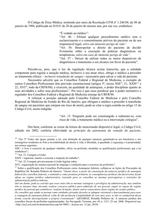 O Código de Ética Médica, instituído por meio da Resolução CFM nº 1.246/88, de 08 de
janeiro de 1988, publicada no D.O.U de 26 de janeiro do mesmo ano, por sua vez, estabelece:
“É vedado ao médico”:
“Art. 46 - Efetuar qualquer procedimento médico sem o
esclarecimento e o consentimento prévios do paciente ou de seu
responsável legal, salvo em iminente perigo de vida”.
“Art. 56: Desrespeitar o direito do paciente de decidir
livremente sobre a execução de práticas diagnósticas ou
terapêuticas, salvo em caso de iminente perigo de vida”.
“Art. 57 - Deixar de utilizar todos os meios disponíveis de
diagnósticos e tratamento a seu alcance em favor do paciente”.
Percebe-se, pois, que à luz da regulação técnica acima transcrita, que a entidade
competente para regular a atuação médica, inclusive o seu atuar ético, obriga o médico a proceder
ao tratamento clínico – inclusive transfusão de sangue - necessário para salvar a vida do paciente.
Necessário advertir que os Conselhos Federal e Regional de Medicina, a exemplo de
outros Conselhos Profissionais têm previsão constitucional (artigos 5º, inciso XIII14
, 21, XXIV15
e
22, XVI16
, todo da CRFB/88), e exercem, na qualidade de autarquias, o poder disciplinar quanto às
suas atividades e sobre seus profissionais17
. Por isso é que ouso ponderar que o poder normativo e
regulador dos Conselhos Federal e Regional de Medicina emerge da CRFB/88.
A reforçar a posição adotada pelo Conselho Federal de Medicina e pelo Conselho
Regional de Medicina do Estado do Rio de Janeiro, que obrigam o médico a proceder à transfusão
de sangue em pacientes que estejam em risco de morte, pode-se citar a regra contida no artigo 15 do
Código Civil, assim redigida:
“Art. 15. Ninguém pode ser constrangido a submeter-se, com
risco de vida, a tratamento médico ou a intervenção cirúrgica”.
Ora bem; conforme se extrai da leitura do mencionado dispositivo legal, o Código Civil,
editado em 2002, conferiu efetividade ao princípio da autonomia da vontade do paciente,
14
“Art. 5º Todos são iguais perante a lei, sem distinção de qualquer natureza, garantindo-se aos brasileiros e aos
estrangeiros residentes no País a inviolabilidade do direito à vida, à liberdade, à igualdade, à segurança e à propriedade,
nos termos seguintes:
XIII - é livre o exercício de qualquer trabalho, ofício ou profissão, atendidas as qualificações profissionais que a lei
estabelecer”;
15
“Art. 21. Compete à União:
XXIV - organizar, manter e executar a inspeção do trabalho”;
16
“Art. 22. Compete privativamente à União legislar sobre:
XVI - organização do sistema nacional de emprego e condições para o exercício de profissões”;
17
Sobre a qualificação dos Conselhos Profissionais como Autarquias federais, colham-se as lições do Procurador da
República Dr. Ronaldo Pinheiro de Queiroz: “Diante disso, a partir da constatação da natureza jurídica de autarquia
federal dos conselhos federais, e tomando-a como premissa primária, as conseqüências jurídicas daí decorrentes ficam
afetas ao regime jurídico administrativo, trazendo para os conselhos as mesmas prerrogativas e restrições da
administração pública indireta.
Daí em diante, pode-se concluir que esses entes têm as mesmas vantagens e privilégios da administração, mas também
têm os mesmos ônus, devendo realizar concurso público para admissão de seu pessoal, seguir as regras do regime
jurídico do pessoal que estabelecer, realizar licitação, dentre outros consectários desse regime de caráter publico.
Os conselhos que ainda se portam como entidades privadas deverão se adequar estrutural e funcionalmente para usar
a roupagem de autarquia federal, a fim de não perderem a legitimidade de seus atos, pois, se não se conduzirem dessa
forma, estarão desrespeitando a própria Constituição”. (QUEIROZ, Ronaldo Pinheiro de. A natureza jurídica dos
conselhos fiscais de profissões regulamentadas. Jus Navigandi, Teresina, ano 10, n. 1211, 25 out. 2006. Disponível em:
<http://jus2.uol.com.br/doutrina/texto.asp?id=9082>. Acesso em: 12 jan. 2010).
 