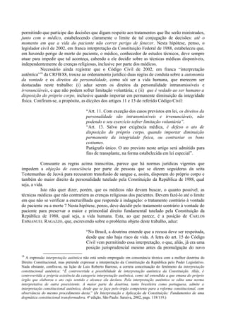 permitindo que participe das decisões que digam respeito aos tratamentos que lhe serão ministrados,
junto com o médico, estabelecendo claramente o limite de tal conjugação de decisões: até o
momento em que a vida do paciente não correr perigo de fenecer. Nesta hipótese, penso, o
legislador civil de 2002, em franca interpretação da Constituição Federal de 1988, estabeleceu que,
em havendo perigo de morte do paciente, o médico, conhecedor de estudos técnicos, deve sempre
atuar para impedir que tal aconteça, cabendo a ele decidir sobre as técnicas médicas disponíveis,
independentemente de crenças religiosas, inclusive por parte dos médicos.
Necessário ainda registrar que o Código Civil de 2002, em franca “interpretação
autêntica”18
da CRFB/88, trouxe ao ordenamento jurídico duas regras de conduta sobre a autonomia
da vontade e os direitos da personalidade, como sói ser a vida humana, que merecem ser
destacadas neste trabalho: (i) aduz serem os direitos da personalidade intransmissíveis e
irrenunciáveis, e que não podem sofrer limitação voluntária; e (ii) que é vedado ao ser humano a
disposição do próprio corpo, inclusive quando importar em permanente diminuição da integridade
física. Confiram-se, a propósito, as dicções dos artigos 11 e 13 do referido Código Civil:
“Art. 11. Com exceção dos casos previstos em lei, os direitos da
personalidade são intransmissíveis e irrenunciáveis, não
podendo o seu exercício sofrer limitação voluntária”.
“Art. 13. Salvo por exigência médica, é defeso o ato de
disposição do próprio corpo, quando importar diminuição
permanente da integridade física, ou contrariar os bons
costumes.
Parágrafo único. O ato previsto neste artigo será admitido para
fins de transplante, na forma estabelecida em lei especial”.
Consoante as regras acima transcritas, parece que há normas jurídicas vigentes que
impedem a objeção de consciência por parte de pessoas que se dizem seguidoras da seita
Testemunhas de Jeová para recusarem transfusão de sangue e, assim, disporem do próprio corpo e
também do maior direito da personalidade tutelado pela Constituição da República de 1988, qual
seja, a vida.
Isto não quer dizer, porém, que os médicos não devam buscar, o quanto possível, as
técnicas médicas que não contrariem as crenças religiosas dos pacientes. Devem fazê-lo até o limite
em que não se verificar a encruzilhada que responde à indagação: o tratamento contrário à vontade
do paciente ou a morte ? Nesta hipótese, penso, deve decidir pelo tratamento contrário à vontade do
paciente para preservar o maior e primordial direito fundamental tutelado pela Constituição da
República de 1988, qual seja, a vida humana. Esta, ao que parece, é a posição de CARLOS
EMMANUEL RAGAZZO, que, escrevendo sobre o problema objeto deste trabalho, aduz:
“No Brasil, a doutrina entende que a recusa deve ser respeitada,
desde que não haja risco de vida. A letra do art. 15 do Código
Civil vem permitindo essa interpretação, o que, aliás, já era uma
posição jurisprudencial mesmo antes da promulgação do novo
18
A expressão interpretação autêntica não está sendo empregado em consonância técnica com a melhor doutrina do
Direito Constitucional, mas pretende expressar a interpretação da Constituição da República pelo Poder Legislativo.
Nada obstante, confira-se, na lição de Luis Roberto Barroso, a correta conceituação do fenômeno da interpretação
constitucional autêntica: “É controvertida a possibilidade de interpretação autêntica da Constituição. Aliás, é
controvertida a própria existência da categoria interpretação autêntica, como tal entendida a que emana do próprio
órgão que elaborou o ato cujo sentido e alcance ela declara. Pela interpretação autêntica se edita uma norma
interpretativa de outra preexistente. A maior parte da doutrina, tanto brasileira como portuguesa, admite a
interpretação constitucional autêntica, desde que se faça pelo órgão competente para a reforma constitucional, com
observância do mesmo procedimento desta.” (In Interpretação e Aplicação da Constituição: Fundamentos de uma
dogmática constitucional transformadora. 4ª edição. São Paulo: Saraiva, 2002, pags. 118/119.)
 