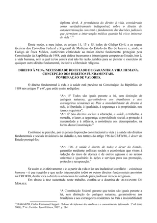 diploma cível. A prevalência do direito à vida, considerado
como verdadeiramente indisponível, sobre o direito de
autodeterminação constitui o fundamento das decisões judiciais
que permitem a intervenção médica quando há risco iminente
de vida”.19
Deste modo, a meu juízo, os artigos 11, 13 e 15, todos do Código Civil, e as regras
técnicas dos Conselhos Federal e Regional de Medicina do Estado do Rio de Janeiro e, ainda, o
Código de Ética Médica, conferiram efetividade ao maior direito fundamental protegido pela
Constituição da República de 1988, cuja defesa incessante e intransigente compete ao Estado, isto é,
a vida humana, sem a qual (e/ou contra ela) não há razão jurídica para se pleitear o exercício de
qualquer outro direito fundamental, inclusive a liberdade religiosa.
DIREITO À VIDA. NECESSIDADE DO ESTADO DE GARANTIR A VIDA HUMANA.
CONCEPÇÃO DOS DIREITOS FUNDAMENTAIS.
PONDERAÇÃO DE VALORES.
O direito fundamental à vida e à saúde está previsto na Constituição da República de
1988 nos artigos 5º e 6º, que estão assim redigidos:
“Art. 5º Todos são iguais perante a lei, sem distinção de
qualquer natureza, garantindo-se aos brasileiros e aos
estrangeiros residentes no País a inviolabilidade do direito à
vida, à liberdade, à igualdade, à segurança e à propriedade, nos
termos seguintes”:
“Art. 6o
São direitos sociais a educação, a saúde, o trabalho, a
moradia, o lazer, a segurança, a previdência social, a proteção à
maternidade e à infância, a assistência aos desamparados, na
forma desta Constituição.”
Conforme se percebe, por expressa disposição constitucional a vida e a saúde são direitos
fundamentais e sociais invioláveis do cidadão e, nos termos do artigo 196 da CRFB/88, é dever do
Estado protegê-los:
“Art. 196. A saúde é direito de todos e dever do Estado,
garantido mediante políticas sociais e econômicas que visem à
redução do risco de doença e de outros agravos e ao acesso
universal e igualitário às ações e serviços para sua promoção,
proteção e recuperação.”
Se assim é, e efetivamente o é, a partir da vida e do seu inafastável corolário – existência
humana - é que surgirão e que serão interpretados todos os outros direitos fundamentais previstos
na CRFB/88, dentre eles o direito à autonomia da vontade para professar crenças religiosas.
Em abono à tese sustentada neste trabalho, confira-se a doutrina de ALEXANDRE DE
MORAES:
“A Constituição Federal garante que todos são iguais perante a
lei, sem distinção de qualquer natureza, garantindo-se aos
brasileiros e aos estrangeiros residentes no País a inviolabilidade
19
RAGAZZO, Carlos Emmanuel Joppert. O dever de informar dos médicos e o consentimento informado. 1ª ed. (ano
2006), 2ª tir. Curitiba: Joruá Editora, 2007, p. 114.
 