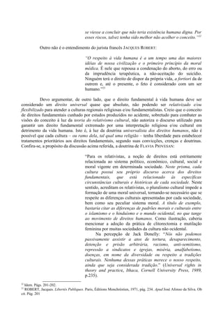 se viesse a concluir que não teria existência humana digna. Por
esses riscos, talvez tenha sido melhor não acolher o conceito.”22
Outro não é o entendimento do jurista francês JACQUES ROBERT:
“O respeito à vida humana é a um tempo uma das maiores
idéias de nossa civilização e o primeiro princípio da moral
médica. É nele que repousa a condenação do aborto, do erro ou
da imprudência terapêutica, a não-aceitação do suicídio.
Ninguém terá o direito de dispor da própria vida, a fortiori da de
outrem e, até o presente, o feto é considerado com um ser
humano.”23
Devo argumentar, de outro lado, que o direito fundamental à vida humana deve ser
considerado um direito universal quase que absoluto, não podendo ser relativizado e/ou
flexibilizado para atender a culturas regionais religiosas e/ou fundamentalistas. Creio que o conceito
de direitos fundamentais cunhado por estudos produzidos no acidente, sobretudo para combater as
visões do conceito à luz da teoria do relativismo cultural, não autoriza o discurso utilizado para
garantir um direito fundamental extremado por uma interpretação religiosa e/ou cultural em
detrimento da vida humana. Isto é, à luz da doutrina universalista dos direitos humanos, não é
possível que cada cultura – ou ramo dela, tal qual uma religião – tenha liberdade para estabelecer
tratamentos prioritários aos direitos fundamentais, segundo suas convicções, crenças e doutrinas.
Confira-se, a propósito da discussão acima referida, a doutrina de FLAVIA PIOVESAN:
“Para os relativistas, a noção de direitos está estritamente
relacionada ao sistema político, econômico, cultural, social e
moral vigente em determinada sociedade. Neste prisma, cada
cultura possui seu próprio discurso acerca dos direitos
fundamentais, que está relacionado às específicas
circunstâncias culturais e históricas de cada sociedade. Neste
sentido, acreditam os relativistas, o pluralismo cultural impede a
formação de uma moral universal, tornando-se necessário que se
respeite as diferenças culturais apresentadas por cada sociedade,
bem como seu peculiar sistema moral. A título de exemplo,
bastaria citar as diferenças de padrões morais e culturais entre
o islamismo e o hinduísmo e o mundo ocidental, no que tange
ao movimento de direitos humanos. Como ilustração, caberia
mencionar a adoção da prática de clitorectomia e mutilação
feminina por muitas sociedades da cultura não ocidental.
Na percepção de Jack Donelly: “Nós não podemos
passivamente assistir a atos de tortura, desaparecimento,
detenção e prisão arbitrária, racismo, anti-semitismo,
repressão a sindicatos e igrejas, miséria, analfabetismo,
doenças, em nome da diversidade ou respeito a tradições
culturais. Nenhuma dessas práticas merece o nosso respeito,
ainda que seja considerada tradição.” (Universal rights in
theory and practice, Ithaca, Cornell University Press, 1989,
p.235).
22
Idem. Págs. 201-202.
23
ROBERT, Jacques. Libertés Publiques. Paris, Éditions Monchréstien, 1971, pág. 234. Apud José Afonso da Silva. Ob
cit. Pág. 201
 