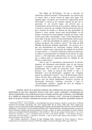 Nas lições de R.J.Vincent: “O que a doutrina do
relativismo cultural pretende? Primeiramente, ela sustenta que
as regras sobre a moral variam de lugar para lugar. Em
segundo lugar, ela afirma que a forma de compreensão dessa
diversidade é colocar-se no contexto cultural em que ela se
apresenta. E, em terceiro lugar, ela observa que as
reivindicações morais derivam de um contexto cultural, que em
si mesmo é a fonte de sua validade. Não há moral universal, já
que a história do mundo é a história de uma pluralidade de
culturas e, neste sentido, buscar uma universalidade, ou até
mesmo o princípio de universalidade clamado por Kant, como
critério para toda a moralidade, é uma versão imperialista de
tentar fazer com que valores de uma determinada cultura sejam
gerais. (...) Há uma pluralidade de culturas no mundo e estas
culturas produzem seus próprios valores”. Na visão da Jack
Donelly, há diversas correntes relativistas: “No extremo, há o
que nós denominamos de relativismo cultural radical, que
concebe a cultura como a única fonte de validade de um direito
ou regra moral. (...) Um forte relativismo cultural acredita que
a cultura é a principal fonte de validade de um direito ou regra
moral. (...) Um relativismo cultural fraco, por sua vez, sustenta
que a cultura pode ser importante fonte de validade de um
direito ou regra moral.
Note-se que os instrumentos internacionais de direitos
humanos são claramente universalistas, uma vez que buscam
assegurar a proteção universal dos direitos e liberdades
fundamentais. Daí a noção de expressões como: “todas as
pessoas” (ex: “todas as pessoas têm direito à vida e à
liberdade”- art.2º da Declaração), “ninguém” (ex: “ninguém
poderá ser submetido à tortura”- art.5º da Declaração), dentre
outras. Em face disto, ainda que o direito a exercer a própria
cultura seja um direito fundamental (inclusive previsto na
Declaração Universal), nenhuma concessão é feita às
“peculiaridades culturais”, quando há risco de violação a
direitos humanos fundamentais”24
.
Ademais, apesar de as doutrinas modernas não estabelecerem um conceito apriorístico e
determinado do que seja a dignidade humana como valor a guiar a aplicação e interpretação dos
direitos fundamentais, mas estabelecerem que no referido conceito está, certamente, a possibilidade
de o cidadão ser responsável pelos destinos da sua existência e vida25
, creio que tal concepção não
pode ser levada ao extremo, sobretudo em um país como o Brasil, dotado de quantidade imensa de
24
PIOVESAN, Flávia. A universalidade e a individualidade dos direitos humanos: desafios e perspectivas. In Direitos
Humanos Na Sociedade Cosmopolita. Org. César Augusto Baldi. Rio de Janeiro, 2004, pags. 58/62. Apenas para
registro, consta, na mesma obra, trabalho produzido pela Presidente da International Movement for a Jus World (JUST),
na Malásia, e “Senior Fellow” da Universidade da Malásia, Dra. Chandra Muzaffar, criticando ferozmente o conceito de
Direitos Humanos cunhado pela doutrina ocidental, de modo a impô-lo às demais comunidades do mundo. Destaco,
porém, que o principal direito da humanidade é a vida. Confira-se: “Mais do que qualquer direito político, civil, social,
cultural ou econômico, a vida é considerada pelo islã como sendo direito supremo. A vida humana, observa a
Declaração Universal Islâmica, “é sagrada e inviolável”, e não se devem medir esforços para protegê-la.” (Islã e
Direitos Humanos. Ob. Cit. Pag. 314).
25
Neste sentido, manifesta-se a doutrina de Ingo Wolfgang Sarlet. Dignidade da Pessoa Humana e Direitos
Fundamentais na Constituição Federal de 1988. Porto Alegre: Livraria do Advogado, 2001, pags. 38/40 e 60.
 