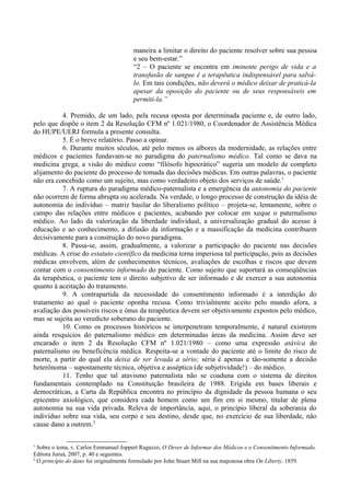 maneira a limitar o direito do paciente resolver sobre sua pessoa
e seu bem-estar.”
“2 – O paciente se encontra em iminente perigo de vida e a
transfusão de sangue é a terapêutica indispensável para salvá-
lo. Em tais condições, não deverá o médico deixar de praticá-la
apesar da oposição do paciente ou de seus responsáveis em
permiti-la.”
4. Premido, de um lado, pela recusa oposta por determinada paciente e, de outro lado,
pelo que dispõe o item 2 da Resolução CFM nº 1.021/1980, o Coordenador de Assistência Médica
do HUPE/UERJ formula a presente consulta.
5. É o breve relatório. Passo a opinar.
6. Durante muitos séculos, até pelo menos os albores da modernidade, as relações entre
médicos e pacientes fundavam-se no paradigma do paternalismo médico. Tal como se dava na
medicina grega, a visão do médico como “filósofo hipocrático” sugeria um modelo de completo
alijamento do paciente do processo de tomada das decisões médicas. Em outras palavras, o paciente
não era concebido como um sujeito, mas como verdadeiro objeto dos serviços de saúde.1
7. A ruptura do paradigma médico-paternalista e a emergência da autonomia do paciente
não ocorrem de forma abrupta ou acelerada. Na verdade, o longo processo de construção da idéia de
autonomia do indivíduo – matriz basilar do liberalismo político – projeta-se, lentamente, sobre o
campo das relações entre médicos e pacientes, acabando por colocar em xeque o paternalismo
médico. Ao lado da valorização da liberdade individual, a universalização gradual do acesso à
educação e ao conhecimento, a difusão da informação e a massificação da medicina contribuem
decisivamente para a construção do novo paradigma.
8. Passa-se, assim, gradualmente, a valorizar a participação do paciente nas decisões
médicas. A crise do estatuto científico da medicina torna imperiosa tal participação, pois as decisões
médicas envolvem, além de conhecimentos técnicos, avaliações de escolhas e riscos que devem
contar com o consentimento informado do paciente. Como sujeito que suportará as conseqüências
da terapêutica, o paciente tem o direito subjetivo de ser informado e de exercer a sua autonomia
quanto à aceitação do tratamento.
9. A contrapartida da necessidade do consentimento informado é a interdição do
tratamento ao qual o paciente oponha recusa. Como trivialmente aceito pelo mundo afora, a
avaliação dos possíveis riscos e ônus da terapêutica devem ser objetivamente expostos pelo médico,
mas se sujeita ao veredicto soberano do paciente.
10. Como os processos históricos se interpenetram temporalmente, é natural existirem
ainda resquícios do paternalismo médico em determinadas áreas da medicina. Assim deve ser
encarado o item 2 da Resolução CFM nº 1.021/1980 – como uma expressão atávica do
paternalismo ou beneficência médica. Respeita-se a vontade do paciente até o limite do risco de
morte, a partir do qual ela deixa de ser levada a sério; séria é apenas e tão-somente a decisão
heterônoma – supostamente técnica, objetiva e asséptica (de subjetividade!) – do médico.
11. Tenho que tal atavismo paternalista não se coaduna com o sistema de direitos
fundamentais contemplado na Constituição brasileira de 1988. Erigida em bases liberais e
democráticas, a Carta da República encontra no princípio da dignidade da pessoa humana o seu
epicentro axiológico, que considera cada homem como um fim em si mesmo, titular de plena
autonomia na sua vida privada. Releva de importância, aqui, o princípio liberal da soberania do
indivíduo sobre sua vida, seu corpo e seu destino, desde que, no exercício de sua liberdade, não
cause dano a outrem.2
1
Sobre o tema, v. Carlos Emmanuel Joppert Ragazzo, O Dever de Informar dos Médicos e o Consentimento Informado,
Editora Juruá, 2007, p. 40 e seguintes.
2
O princípio do dano foi originalmente formulado por John Stuart Mill na sua majestosa obra On Liberty, 1859.
 