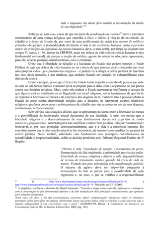 vida e enquanto ela durar fará sentido a positivação da tutela
de sua dignidade”26
.
Reforça-se, com isso, a tese de que em juízo de ponderação de valores27
entre o exercício
momentâneo de uma crença religiosa que exponha a risco o direito à vida (e de existência) do
cidadão e o dever do Estado de, por meio de seus profissionais da saúde (ou mesmo de médicos
privados) de garantir a inviolabilidade do direito à vida (e da existência humana, como expressão
maior do princípio da dignidade da pessoa humana), deve, a meu sentir, por força do disposto nos
artigos 5º, caput, e 196, ambos da CRFB/88, atuar em defesa da vida e da existência humana (valor
fundamental universal), até porque a inação do médico, agente do estado ou não, pode representar,
para ele, severas punições administrativas, civis e criminais.
Creio que a liberdade de religião e a laicidade do Estado não podem impedir o Poder
Público de agir em defesa da vida humana ao ter ciência de que pessoas estão colocando em risco
suas próprias vidas – por fundamento religioso – e podem vir a atingir a esfera jurídica de terceiros
(no caso deste trabalho, a dos médicos, que acabam ficando em posição de vulnerabilidade caso
deixem de atuar).
Como exemplo, penso que é dever do Estado tentar impedir o suicídio de pessoa que sobe
no alto de um prédio público e ameace de lá se projetar para o chão, com o argumento de que pecou
contra sua doutrina religiosa. Mais: creio não poderá o Estado permanecer indiferente à certeza de
que alguém está se mutilando ou se flagelando em ritual religioso, sob o fundamento de que há de
se respeitar a liberdade de crença e do exercício dos dogmas da fé. Também não é possível obstar o
Estado de atuar contra determinada religião que, a despeito de interpretar escritos históricos
religiosos, professa como pena o enforcamento de cidadão que vier a contrariar um de seus dogmas,
incitando-os, verdadeiramente.
Sem dúvida, são situações difíceis que se apresentam no liame entre a liberdade de crença
e a possibilidade de intervenção estatal decorrente de sua laicidade. A mim me parece que a
liberdade religiosa e o desenvolvimento de seus fundamentos devem ser exercidos de modo
razoável e proporcional, sobretudo para não sacrificar o maior bem jurídico, tido por fundamental e
inviolável, e, por isso, protegido constitucionalmente, que é a vida e a existência humana. Do
contrário, penso que a intervenção estatal se faz necessária, até mesmo como medida de garantia da
ordem pública. Neste sentido, sobretudo com fundamento nos princípios constitucionais da
razoabilidade e proporcionalidade, colha-se decisão proferida pelo Tribunal Regional Federal da 4ª
Região:
“Direito à vida. Transfusão de sangue. Testemunhas de jeová.
Denunciação da lide indeferida. Legitimidade passiva da união.
Liberdade de crença religiosa e direito à vida. Impossibilidade
de recusa de tratamento médico quando há risco de vida de
menor. Vontade dos pais substituída pela manifestação judicial.
O recurso de agravo deve ser improvido porquanto à
denunciação da lide se presta para a possibilidade de ação
regressiva e, no caso, o que se verifica é a responsabilidade
26
In http://www.direitopenalvirtual.com.br/artigos/leiamais/default.asp?id=13 e
http://www.direitopenalvirtual.com.br/artigos/leiamais/default.asp?id=14. Publicado em 13/12/2006.
27
A propósito, confira-se a doutrina de Daniel Sarmento: “Vencida a etapa acima referida, defronta-se o intérprete
com a constatação de que determinada hipótese é de fato tutelada por dois princípios constitucionais, que apontam
para soluções divergentes.
Neste caso, ele deve, à luz das circunstâncias concretas, impor ‘compensações’ recíprocas sobre os interesses
protegidos pelos princípios em disputa, objetivando lograr um ponto ótimo, onde a restrição a cada interesse seja a
mínima indispensável à sua convivência com o outro.” (SARMENTO, Daniel. A Ponderação de Interesses na
Constituição Federal. Rio de Janeiro: Lúmen Júris, 2000, pág. 102).
 