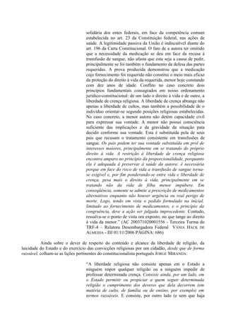 solidária dos entes federais, em face da competência comum
estabelecida no art. 23 da Constituição federal, nas ações de
saúde. A legitimidade passiva da União é indiscutível diante do
art. 196 da Carta Constitucional. O fato de a autora ter omitido
que a necessidade da medicação se deu em face da recusa à
transfusão de sangue, não afasta que esta seja a causa de pedir,
principalmente se foi também o fundamento da defesa das partes
requeridas. A prova produzida demonstrou que a medicação
cujo fornecimento foi requerido não constitui o meio mais eficaz
da proteção do direito à vida da requerida, menor hoje constando
com dez anos de idade. Conflito no caso concreto dois
princípios fundamentais consagrados em nosso ordenamento
jurídico-constitucional: de um lado o direito à vida e de outro, a
liberdade de crença religiosa. A liberdade de crença abrange não
apenas a liberdade de cultos, mas também a possibilidade de o
indivíduo orientar-se segundo posições religiosas estabelecidas.
No caso concreto, a menor autora não detém capacidade civil
para expressar sua vontade. A menor não possui consciência
suficiente das implicações e da gravidade da situação pata
decidir conforme sua vontade. Esta é substituída pela de seus
pais que recusam o tratamento consistente em transfusões de
sangue. Os pais podem ter sua vontade substituída em prol de
interesses maiores, principalmente em se tratando do próprio
direito à vida. A restrição à liberdade de crença religiosa
encontra amparo no princípio da proporcionalidade, porquanto
ela é adequada à preservar à saúde da autora: é necessária
porque em face do risco de vida a transfusão de sangue torna-
se exigível e, por fim ponderando-se entre vida e liberdade de
crença, pesa mais o direito à vida, principalmente em se
tratando não da vida de filha menor impúbere. Em
conseqüência, somente se admite a prescrição de medicamentos
alternativos enquanto não houver urgência ou real perigo de
morte. Logo, tendo em vista o pedido formulado na inicial,
limitado ao fornecimento de medicamentos, e o princípio da
congruência, deve a ação ser julgada improcedente. Contudo,
ressalva-se o ponto de vista ora exposto, no que tange ao direito
à vida da menor.” (AC 200371020001556 - Terceira Turma do
TRF-4 – Relatora Desembargadora Federal VÂNIA HACK DE
ALMEIDA - DJ 01/11/2006 PÁGINA: 686)
Ainda sobre o dever de respeito do conteúdo e alcance da liberdade de religião, da
laicidade do Estado e do exercício das convicções religiosas por um cidadão, desde que de forma
razoável, colham-se as lições pertinentes do constitucionalista português JORGE MIRANDA:
“A liberdade religiosa não consiste apenas em o Estado a
ninguém impor qualquer religião ou a ninguém impedir de
professar determinada crença. Consiste ainda, por um lado, em
o Estado permitir ou propiciar a quem seguir determinada
religião o cumprimento dos deveres que dela decorrem (em
matéria de culto, de família ou de ensino, por exemplo) em
termos razoáveis. E consiste, por outro lado (e sem que haja
 