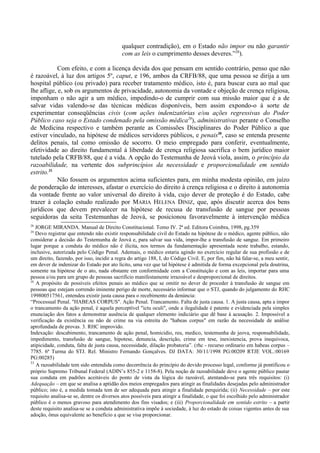 qualquer contradição), em o Estado não impor ou não garantir
com as leis o cumprimento desses deveres.”28
).
Com efeito, e com a licença devida dos que pensam em sentido contrário, penso que não
é razoável, à luz dos artigos 5º, caput, e 196, ambos da CRFB/88, que uma pessoa se dirija a um
hospital público (ou privado) para receber tratamento médico, isto é, para buscar cura ao mal que
lhe aflige, e, sob os argumentos de privacidade, autonomia da vontade e objeção de crença religiosa,
imponham o não agir a um médico, impedindo-o de cumprir com sua missão maior que é a de
salvar vidas valendo-se das técnicas médicas disponíveis, bem assim expondo-o à sorte de
experimentar conseqüências civis (com ações indenizatórias e/ou ações regressivas do Poder
Público caso seja o Estado condenado pela omissão médica29
), administrativas perante o Conselho
de Medicina respectivo e também perante as Comissões Disciplinares do Poder Público a que
estiver vinculado, na hipótese de médicos servidores públicos, e penais30
, caso se entenda presente
delitos penais, tal como omissão de socorro. O meio empregado para conferir, eventualmente,
efetividade ao direito fundamental à liberdade de crença religiosa sacrifica o bem jurídico maior
tutelado pela CRFB/88, que é a vida. A opção do Testemunha de Jeová viola, assim, o princípio da
razoabilidade, na vertente dos subprincípios da necessidade e proporcionalidade em sentido
estrito.31
Não fossem os argumentos acima suficientes para, em minha modesta opinião, em juízo
de ponderação de interesses, afastar o exercício do direito à crença religiosa e o direito à autonomia
da vontade frente ao valor universal do direito à vida, cujo dever de proteção é do Estado, cabe
trazer à colação estudo realizado por MARIA HELENA DINIZ, que, após discutir acerca dos bens
jurídicos que devem prevalecer na hipótese de recusa de transfusão de sangue por pessoas
seguidoras da seita Testemunhas de Jeová, se posicionou favoravelmente à intervenção médica
28
JORGE MIRANDA. Manual de Direito Constitucional. Tomo IV. 2ª ed. Editora Coimbra, 1998, pg.359
29
Devo registrar que entendo não existir responsabilidade civil do Estado na hipótese de o médico, agente público, não
considerar a decisão do Testemunha de Jeová e, para salvar sua vida, impor-lhe a transfusão de sangue. Em primeiro
lugar porque a conduta do médico não é ilícita, nos termos da fundamentação apresentada neste trabalho, estando,
inclusive, autorizada pelo Código Penal. Ademais, o médico estaria agindo no exercício regular de sua profissão e de
um direito, fazendo, por isso, incidir a regra do artigo 188, I, do Código Civil. E, por fim, não há falar-se, a meu sentir,
em dever de indenizar do Estado por ato lícito, uma vez que tal hipótese é admitida de forma excepcional pela doutrina,
somente na hipótese de o ato, nada obstante em conformidade com a Constituição e com as leis, importar para uma
pessoa e/ou para um grupo de pessoas sacrifício manifestamente irrazoável e desproporcional de direitos.
30
A propósito de possíveis efeitos penais ao médico que se omitir no dever de proceder à transfusão de sangue em
pessoas que estejam correndo iminente perigo de morte, necessário informar que o STJ, quando do julgamento do RHC
199800517561, entendeu existir justa causa para o recebimento da denúncia:
“Processual Penal. "HABEAS CORPUS". Ação Penal. Trancamento. Falta de justa causa. 1. A justa causa, apta a impor
o trancamento da ação penal, é aquela perceptível "ictu oculi", onde a ilegalidade é patente e evidenciada pela simples
enunciação dos fatos a demonstrar ausência de qualquer elemento indiciário que dê base à acusação. 2. Impossível a
verificação da existência ou não de crime na via estreita do "habeas corpus" em razão da necessidade de análise
aprofundada de provas. 3. RHC improvido.
Indexação: descabimento, trancamento de ação penal, homicidio, reu, medico, testemunha de jeova, responsabilidade,
impedimento, transfusão de sangue, hipotese, denuncia, descrição, crime em tese, inexistencia, prova inequivoca,
atipicidade, conduta, falta de justa causa, necessidade, dilação probatoria”. (rhc - recurso ordinario em habeas corpus –
7785. 6ª Turma do STJ. Rel. Ministro Fernando Gonçalves. DJ DATA: 30/11/1998 PG:00209 RTJE VOL.:00169
PG:00285)
31
A razoabilidade tem sido entendida como decorrência do princípio do devido processo legal, conforme já pontificou o
próprio Supremo Tribunal Federal (ADIN’s 855-2 e 1158-8). Pela noção de razoabilidade deve o agente público pautar
sua conduta em padrões aceitáveis do ponto de vista da lógica do razoável, atentando-se para três requisitos: (i)
Adequação – em que se analisa a aptidão dos meios empregados para atingir as finalidades desejadas pelo administrador
público; isto é, a medida tomada tem de ser adequada para atingir a finalidade perquirida; (ii) Necessidade – por este
requisito analisa-se se, dentre os diversos atos possíveis para atingir a finalidade, o que foi escolhido pelo administrador
público é o menos gravoso para atendimento dos fins visados; e (iii) Proporcionalidade em sentido estrito – a partir
deste requisito analisa-se se a conduta administrativa impõe à sociedade, à luz do estado de coisas vigentes antes de sua
adoção, ônus equivalente ao benefício a que se visa proporcionar.
 